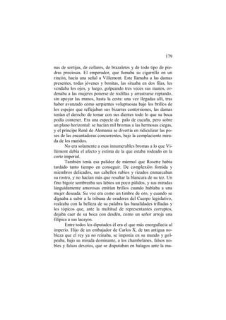 179
nas de sortijas, de collares, de brazaletes y de todo tipo de pie-
dras preciosas. El emperador, que fumaba su cigarrillo en un
rincón, hacía una señal a Villemont. Este llamaba a las damas
presentes, todas jóvenes y bonitas, las situaba en dos filas, les
vendaba los ojos, y luego, golpeando tres veces sus manos, or-
denaba a las mujeres ponerse de rodillas y arrastrarse reptando,
sin apoyar las manos, hasta la cesta: una vez llegadas allí, tras
haber avanzado como serpientes voluptuosas bajo los brillos de
los espejos que reflejaban sus bizarras contorsiones, las damas
tenían el derecho de tomar con sus dientes todo lo que su boca
podía contener. Era una especie de palo de cucaña, pero sobre
un plano horizontal: se hacían mil bromas a las hermosas ciegas,
y el príncipe René de Alemania se divertía en ridiculizar las po-
ses de las encantadoras concurrentes, bajo la complaciente mira-
da de los maridos.
No era solamente a esas innumerables bromas a lo que Vi-
llemont debía el afecto y estima de la que estaba rodeado en la
corte imperial.
También tenía esa palidez de mármol que Rosette había
tardado tanto tiempo en conseguir. De complexión fornida y
miembros delicados, sus cabellos rubios y rizados enmarcaban
su rostro, y no hacían más que resaltar la blancura de su tez. Un
fino bigote sombreaba sus labios un poco pálidos, y sus miradas
lánguidamente amorosas emitían brillos cuando hablaba a una
mujer deseada. Su voz era como un timbre de oro, y cuando se
dignaba a subir a la tribuna de oradores del Cuerpo legislativo,
realzaba con la belleza de su palabra las banalidades trilladas y
los tópicos que, ante la multitud de representantes corruptos,
dejaba caer de su boca con desdén, como un señor arroja una
filípica a sus lacayos.
Entre todos los diputados él era el que más enorgullecía al
imperio. Hijo de un embajador de Carlos X, de tan antigua no-
bleza que el rey ya no reinaba, se imponía en su mundo y gol-
peaba, bajo su mirada dominante, a los chambelanes, falsos no-
bles y falsos devotos, que se disputaban en halagos ante la ma-
 