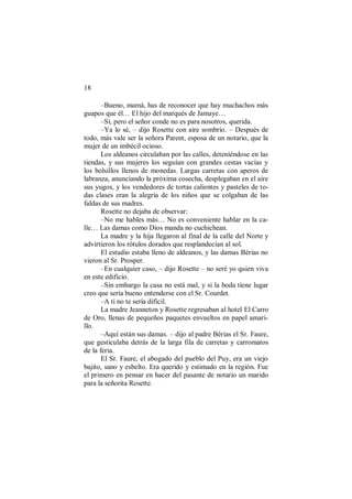 18
–Bueno, mamá, has de reconocer que hay muchachos más
guapos que él… El hijo del marqués de Jamaye…
–Sí, pero el señor conde no es para nosotros, querida.
–Ya lo sé, – dijo Rosette con aire sombrío. – Después de
todo, más vale ser la señora Parent, esposa de un notario, que la
mujer de un imbécil ocioso.
Los aldeanos circulaban por las calles, deteniéndose en las
tiendas, y sus mujeres los seguían con grandes cestas vacías y
los bolsillos llenos de monedas. Largas carretas con aperos de
labranza, anunciando la próxima cosecha, desplegaban en el aire
sus yugos, y los vendedores de tortas calientes y pasteles de to-
das clases eran la alegría de los niños que se colgaban de las
faldas de sus madres.
Rosette no dejaba de observar:
–No me hables más… No es conveniente hablar en la ca-
lle… Las damas como Dios manda no cuchichean.
La madre y la hija llegaron al final de la calle del Norte y
advirtieron los rótulos dorados que resplandecían al sol.
El estudio estaba lleno de aldeanos, y las damas Bérias no
vieron al Sr. Prosper.
–En cualquier caso, – dijo Rosette – no seré yo quien viva
en este edificio.
–Sin embargo la casa no está mal, y si la boda tiene lugar
creo que sería bueno entenderse con el Sr. Courdet.
–A ti no te sería difícil.
La madre Jeanneton y Rosette regresaban al hotel El Carro
de Oro, llenas de pequeños paquetes envueltos en papel amari-
llo.
–Aquí están sus damas. – dijo al padre Bérias el Sr. Faure,
que gesticulaba detrás de la larga fila de carretas y carromatos
de la feria.
El Sr. Faure, el abogado del pueblo del Puy, era un viejo
bajito, sano y esbelto. Era querido y estimado en la región. Fue
el primero en pensar en hacer del pasante de notario un marido
para la señorita Rosette.
 
