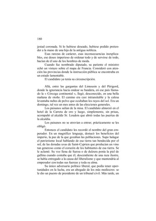 180
jestad coronada. Si lo hubiese deseado, hubiese podido preten-
der a la mano de una hija de la antigua nobleza.
Esas rarezas de carácter, esas inconsecuencias inexplica-
bles, ese deseo imperioso de ordenar todo y de servirse de todo,
hacían de él uno de los hombres de moda.
Cuando fue nombrado diputado, su pariente el ministro
echó un vistazo sobre el mapa de Francia. Consideró con aten-
ción las provincias donde la instrucción pública se encontraba en
un estado lamentable.
El candidato ya tenía su circunscripción.
Allá, entre las gargantas del Limousin y del Périgord,
donde la ignorancia hacía ondear su bandera, en ese país llama-
do la « Córcega continental », llegó, desconocido, en una bella
mañana de otoño. El camino era casi intransitable y la calesa
levantaba nubes de polvo que ocultaban los rayos del sol. Era un
domingo, tal vez un mes antes de las elecciones generales.
Los paisanos salían de la misa. El candidato almorzó en el
hotel de la Carreta de oro y luego, simplemente, sin prisas,
acompañó al alcalde Sr. Loudois que abrió todas las puertas de
la alcaldía.
Los paisanos no se atrevían a entrar; prácticamente se les
obligó.
Entonces el candidato les recordó el nombre del gran em-
perador. En un magnífico lenguaje, destacó los beneficios del
imperio, la paz de la que gozaban las poblaciones. Supo halagar
el patriotismo local hablando de esa tierra tan bendecida por el
sol, de las doradas uvas de Saint-Cyprien que producían un vino
tan generoso como el corazón de los habitantes de esa tierra. Se
le aclamó. Su voz llena de fuerza o de dulzura ponía la piel de
gallina cuando contaba que él, descendiente de una raza ilustre,
se había entregado a la causa del liberalismo y que mantendría al
emperador con todas sus fuerzas y toda su alma.
Su único adversario político liberal, que podía tener opor-
tunidades en la lucha, era un abogado de los más mediocres: se
le dio un puesto de presidente de un tribunal civil. Más tarde, un
 
