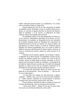 181
médico influyente pareció aspirar a la candidatura: se le conde-
coró y consintió en dejar el campo libre.
François Bérias fue uno de los más entusiastas en saludar
al candidato oficial. Moulineau, al que se nombró oficial de aca-
demia, se convirtió en agente electoral: la elección fue dictami-
nada en asamblea, y el Sr. Gavier, el subprefecto de Saint-
Cyprien, obtuvo una segunda clase personal.
Por añadidura resultó ser de una abnegación sin límites pa-
ra sus electores. Distribuidor autorizado de revólveres, de con-
decoraciones, de medallas, de fotografías de los tres miembros
de la familia imperial, bustos de Napoleón III, concesiones de
administraciones de lotería, de estancos de venta de tabaco, de
percepciones, de dinero incluso, el conde de Villemont pronto
adquirió una inmensa popularidad. Era a él a quien se debía el
definitivo proyecto del ferrocarril de Saint-Cyprien a Pensol, así
como la exención del servicio militar de varios jóvenes de la
comarca.
Fraternal con los maridos, galante con las damas, el apues-
to diputado fue el ídolo del país. Se disputaban el honor de des-
ensillar sus caballos cuando iba a hacerle una visita al hijo de
Loudois, del que se había hecho un íntimo camarada. La Socie-
dad de socorros mutuos le debió su estandarte, y el presidente de
la fanfarria estaba allí para recordar que el nombre del diputado
figuraba en cabeza de las lista de miembros honorarios de la
Sociedad con una aportación anual de quinientos francos.
–Es usted muy afortunado, Berck, de contar con las sim-
patías de su circunscripción – decía el ministro… – ¡Ah! no ocu-
rre así en todas partes…
–Es que todos mis colegas son unos perezosos y despre-
ocupados… Hablar y dar, esas son las claves de toda candidatu-
ra… Señor ministro, cámbieme de circunscripción: le prometo
conseguir más, pero necesito una provincia más culta…
El gran ministro inclinaba la cabeza y pasaba su mano por
la frente ensombrecida, como si presagiase una tormenta:
–Tiene razón, Berck… Ruego al cielo que la causa impe-
rial cuente con tan buenos defensores como usted.
 