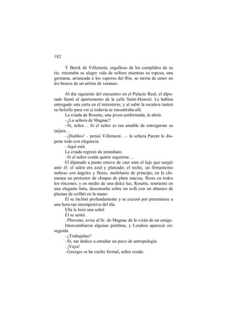 182
Y Berck de Villemont, orgulloso de los cumplidos de su
tío, retomaba su alegre vida de soltero mientras su esposa, una
germana, arrancada a los vapores del Rin, se moría de amor en
los brazos de un artista de veraneo.
Al día siguiente del encuentro en el Palacio Real, el dipu-
tado llamó al apartamento de la calle Saint-Honoré. Le habían
entregado una carta en el ministerio; y al subir la escalera tanteó
su bolsillo para ver si todavía se encontraba allí.
La criada de Rosette, una joven uniformada, le abrió.
–¿La señora de Magnac?
–Sí, señor… Si el señor es tan amable de entregarme su
tarjeta…
–¡Diablos! – pensó Villemont…– la señora Parent lo dis-
pone todo con elegancia.
–Aquí está.
La criada regresó de inmediato.
–Si el señor conde quiere seguirme…
El diputado a punto estuvo de caer ante el lujo que surgió
ante él: el salón era azul y plateado; el techo, un firmamento
nuboso con ángeles y flores, mobiliario de príncipe; en la chi-
menea un protector de chispas de plata maciza, flores en todos
los rincones; y en medio de una dulce luz, Rosette, sonriente en
una elegante bata, descansaba sobre un sofá con un abanico de
plumas de colibrí en la mano.
Él se inclinó profundamente y se excusó por presentarse a
una hora tan intempestiva del día.
Ella le hizo una señal.
Él se sentó.
–Phrosine, avise al Sr. de Magnac de la visita de un amigo.
Intercambiaron algunas palabras, y Loudois apareció en-
seguida.
–¿Trabajabas?
–Sí, me dedico a estudiar un poco de antropología.
–¡Vaya!
–Georges se ha vuelto formal, señor conde.
 