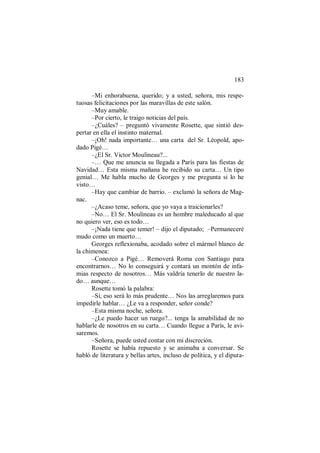 183
–Mi enhorabuena, querido; y a usted, señora, mis respe-
tuosas felicitaciones por las maravillas de este salón.
–Muy amable.
–Por cierto, le traigo noticias del país.
–¿Cuáles? – preguntó vivamente Rosette, que sintió des-
pertar en ella el instinto maternal.
–¡Oh! nada importante… una carta del Sr. Léopold, apo-
dado Pigé…
–¿El Sr. Victor Moulineau?...
–… Que me anuncia su llegada a París para las fiestas de
Navidad… Esta misma mañana he recibido su carta… Un tipo
genial… Me habla mucho de Georges y me pregunta si lo he
visto…
–Hay que cambiar de barrio. – exclamó la señora de Mag-
nac.
–¿Acaso teme, señora, que yo vaya a traicionarles?
–No… El Sr. Moulineau es un hombre maleducado al que
no quiero ver, eso es todo…
–¡Nada tiene que temer! – dijo el diputado; –Permaneceré
mudo como un muerto…
Georges reflexionaba, acodado sobre el mármol blanco de
la chimenea:
–Conozco a Pigé… Removerá Roma con Santiago para
encontrarnos… No lo conseguirá y contará un montón de infa-
mias respecto de nosotros… Más valdría tenerlo de nuestro la-
do… aunque…
Rosette tomó la palabra:
–Sí, eso será lo más prudente… Nos las arreglaremos para
impedirle hablar… ¿Le va a responder, señor conde?
–Esta misma noche, señora.
–¿Le puedo hacer un ruego?... tenga la amabilidad de no
hablarle de nosotros en su carta… Cuando llegue a París, le avi-
saremos.
–Señora, puede usted contar con mi discreción.
Rosette se había repuesto y se animaba a conversar. Se
habló de literatura y bellas artes, incluso de política, y el diputa-
 