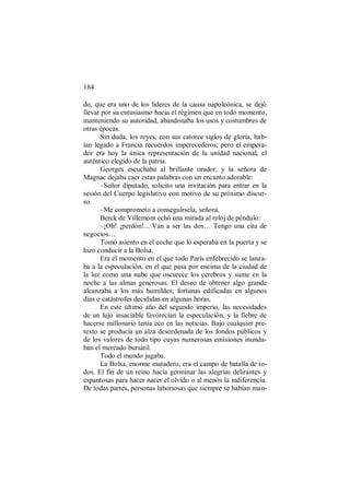 184
do, que era uno de los líderes de la causa napoleónica, se dejó
llevar por su entusiasmo hacia el régimen que en todo momento,
manteniendo su autoridad, abandonaba los usos y costumbres de
otras épocas.
Sin duda, los reyes, con sus catorce siglos de gloria, hab-
ían legado a Francia recuerdos imperecederos; pero el empera-
dor era hoy la única representación de la unidad nacional, el
auténtico elegido de la patria.
Georges escuchaba al brillante orador, y la señora de
Magnac dejaba caer estas palabras con un encanto adorable:
–Señor diputado, solicito una invitación para entrar en la
sesión del Cuerpo legislativo con motivo de su próximo discur-
so.
–Me comprometo a conseguírsela, señora.
Berck de Villemont echó una mirada al reloj de péndulo:
–¡Oh! ¡perdón!... Van a ser las dos… Tengo una cita de
negocios…
Tomó asiento en el coche que lo esperaba en la puerta y se
hizo conducir a la Bolsa.
Era el momento en el que todo París enfebrecido se lanza-
ba a la especulación, en el que pasa por encima de la ciudad de
la luz como una nube que oscurece los cerebros y sume en la
noche a las almas generosas. El deseo de obtener algo grande
alcanzaba a los más humildes; fortunas edificadas en algunos
días o catástrofes decididas en algunas horas.
En este último año del segundo imperio, las necesidades
de un lujo insaciable favorecían la especulación, y la fiebre de
hacerse millonario tenía eco en las noticias. Bajo cualquier pre-
texto se producía un alza desordenada de los fondos públicos y
de los valores de todo tipo cuyas numerosas emisiones inunda-
ban el mercado bursátil.
Todo el mundo jugaba.
La Bolsa, enorme matadero, era el campo de batalla de to-
dos. El fin de un reino hacía germinar las alegrías delirantes y
espantosas para hacer nacer el olvido o al menos la indiferencia.
De todas partes, personas laboriosas que siempre se habían man-
 