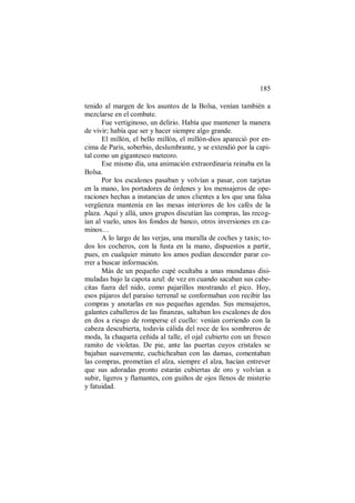 185
tenido al margen de los asuntos de la Bolsa, venían también a
mezclarse en el combate.
Fue vertiginoso, un delirio. Había que mantener la manera
de vivir; había que ser y hacer siempre algo grande.
El millón, el bello millón, el millón-dios apareció por en-
cima de París, soberbio, deslumbrante, y se extendió por la capi-
tal como un gigantesco meteoro.
Ese mismo día, una animación extraordinaria reinaba en la
Bolsa.
Por los escalones pasaban y volvían a pasar, con tarjetas
en la mano, los portadores de órdenes y los mensajeros de ope-
raciones hechas a instancias de unos clientes a los que una falsa
vergüenza mantenía en las mesas interiores de los cafés de la
plaza. Aquí y allá, unos grupos discutían las compras, las recog-
ían al vuelo, unos los fondos de banco, otros inversiones en ca-
minos…
A lo largo de las verjas, una muralla de coches y taxis; to-
dos los cocheros, con la fusta en la mano, dispuestos a partir,
pues, en cualquier minuto los amos podían descender parar co-
rrer a buscar información.
Más de un pequeño cupé ocultaba a unas mundanas disi-
muladas bajo la capota azul: de vez en cuando sacaban sus cabe-
citas fuera del nido, como pajarillos mostrando el pico. Hoy,
esos pájaros del paraíso terrenal se conformaban con recibir las
compras y anotarlas en sus pequeñas agendas. Sus mensajeros,
galantes caballeros de las finanzas, saltaban los escalones de dos
en dos a riesgo de romperse el cuello: venían corriendo con la
cabeza descubierta, todavía cálida del roce de los sombreros de
moda, la chaqueta ceñida al talle, el ojal cubierto con un fresco
ramito de violetas. De pie, ante las puertas cuyos cristales se
bajaban suavemente, cuchicheaban con las damas, comentaban
las compras, prometían el alza, siempre el alza, hacían entrever
que sus adoradas pronto estarán cubiertas de oro y volvían a
subir, ligeros y flamantes, con guiños de ojos llenos de misterio
y fatuidad.
 