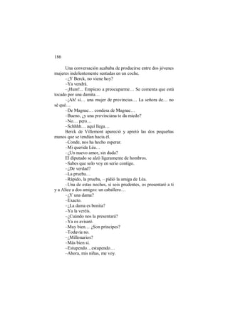 186
Una conversación acababa de producirse entre dos jóvenes
mujeres indolentemente sentadas en un coche.
–¿Y Berck, no viene hoy?
–Ya vendrá.
–¡Hum!... Empiezo a preocuparme… Se comenta que está
tocado por una damita…
–¡Ah! sí… una mujer de provincias… La señora de… no
sé qué…
–De Magnac… condesa de Magnac…
–Bueno, ¿y una provinciana te da miedo?
–No… pero…
–Schhhh… aquí llega…
Berck de Villemont apareció y apretó las dos pequeñas
manos que se tendían hacia él.
–Conde, nos ha hecho esperar.
–Mi querida Léa…
–¿Un nuevo amor, sin duda?
El diputado se alzó ligeramente de hombros.
–Sabes que solo voy en serio contigo.
–¿De verdad?
–La prueba…
–Rápido, la prueba, – pidió la amiga de Léa.
–Una de estas noches, si sois prudentes, os presentaré a ti
y a Alice a dos amigos: un caballero…
–¿Y una dama?
–Exacto.
–¿La dama es bonita?
–Ya la veréis.
–¿Cuándo nos la presentará?
–Ya os avisaré.
–Muy bien… ¿Son príncipes?
–Todavía no.
–¿Millonarios?
–Más bien sí.
–Estupendo…estupendo…
–Ahora, mis niñas, me voy.
 