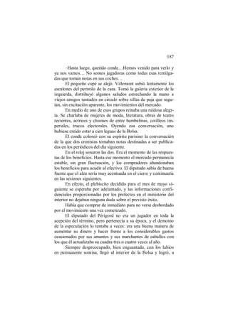 187
–Hasta luego, querido conde…Hemos venido para verlo y
ya nos vamos… No somos jugadoras como todas esas remilga-
das que toman notas en sus coches…
El pequeño cupé se alejó. Villemont subió lentamente los
escalones del peristilo de la casa. Tomó la galería exterior de la
izquierda, distribuyó algunos saludos estrechando la mano a
viejos amigos sentados en círculo sobre sillas de paja que segu-
ían, sin excitación aparente, los movimientos del mercado.
En medio de uno de esos grupos reinaba una ruidosa alegr-
ía. Se charlaba de mujeres de moda, literatura, obras de teatro
recientes, actrices y chismes de entre bambalinas, cotilleos im-
periales, trucos electorales. Oyendo esa conversación, uno
hubiese creído estar a cien leguas de la Bolsa.
El conde coloreó con su espíritu parisino la conversación
de la que dos cronistas tomaban notas destinadas a ser publica-
das en los periódicos del día siguiente.
En el reloj sonaron las dos. Era el momento de las respues-
tas de los beneficios. Hasta ese momento el mercado permanecía
estable, sin gran fluctuación, y los compradores abandonaban
los beneficios para acudir al efectivo. El diputado sabía de buena
fuente que el alza sería muy acentuada en el cierre y continuaría
en las sesiones siguientes.
En efecto, el plebiscito decidido para el mes de mayo si-
guiente se esperaba por adelantado, y las informaciones confi-
denciales proporcionadas por los prefectos en el ministerio del
interior no dejaban ninguna duda sobre el previsto éxito.
Había que comprar de inmediato para no verse desbordado
por el movimiento una vez comenzado.
El diputado del Périgord no era un jugador en toda la
acepción del término, pero pertenecía a su época, y el demonio
de la especulación lo tentaba a veces: era una buena manera de
aumentar su dinero y hacer frente a los considerables gastos
ocasionados por sus amantes y sus marchantes de caballos con
los que él actualizaba su cuadra tres o cuatro veces al año.
Siempre despreocupado, bien enguantado, con los labios
en permanente sonrisa, llegó al interior de la Bolsa y logró, a
 
