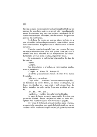 188
base de codazos, hacerse camino hasta el mercado al lado de los
paneles. De inmediato, un joven se acercó a él, y tras el pequeño
saludo de costumbre muy reservado, se puso a su disposición. El
conde dio sus órdenes de compra y recibió su ficha de operación
con una fría indiferencia.
Era la hora. De pronto, un inmenso clamor se hizo oír, y
una animación vecina enloquecedora dio a esa multitud ya au-
llante una fisonomía de agitados que se rebelan contra la camisa
de fuerza.
El conde conocía demasiado bien esas compras furiosas,
ese desencadenamiento de gritos y de gestos, como para que le
afectase esa danza macabra de los manipuladores del dinero.
Permaneció apoyado a una columna, impasible y mudo.
En un momento, la multitud parecía zozobrar del lado de
los paneles.
–Vendo.
–Compro.
Esas dos palabras se cruzaban, se entrecruzaban, agudas,
sonoras, estridentes.
–Compro 10… Vendo 25… Compro 50…
Las ofertas y las demandas partían a la señal de las manos
levantadas.
La lucha era encarnizada.
¡Y qué lucha!... Los rostros, hasta ese momento apacibles,
se iluminaron de súbitos brillos, las frentes se arrugaban, los
brazos se extendían en el aire cálido y polvoriento, llenos de
fiebre, irritados, haciendo oscilar fichas que arrojaban al vue-
lo…
–25… 50… 100… 200…
–Vendidos… vendidos– resonaba bajo las bóvedas.
Un vaho de humo negruzco, desprendido de todos esos
pechos de hombre, flotaba con pesadez sobre esa masa viva,
agitada, para oscurecer todavía más el día que se apagaba.
Muy cerca de Villemont, apoyado también a una columna,
se encontraba un anciano que seguía la batalla desde su puesto
de observación: una barba completamente gris, gafas de montura
 