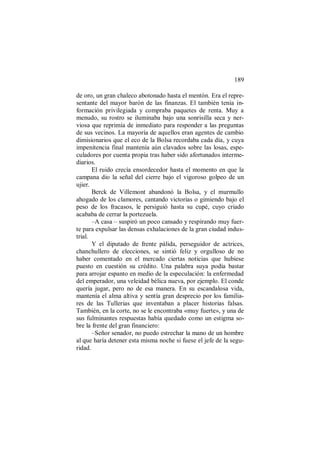 189
de oro, un gran chaleco abotonado hasta el mentón. Era el repre-
sentante del mayor barón de las finanzas. El también tenía in-
formación privilegiada y compraba paquetes de renta. Muy a
menudo, su rostro se iluminaba bajo una sonrisilla seca y ner-
viosa que reprimía de inmediato para responder a las preguntas
de sus vecinos. La mayoría de aquellos eran agentes de cambio
dimisionarios que el eco de la Bolsa recordaba cada día, y cuya
impenitencia final mantenía aún clavados sobre las losas, espe-
culadores por cuenta propia tras haber sido afortunados interme-
diarios.
El ruido crecía ensordecedor hasta el momento en que la
campana dio la señal del cierre bajo el vigoroso golpeo de un
ujier.
Berck de Villemont abandonó la Bolsa, y el murmullo
ahogado de los clamores, cantando victorias o gimiendo bajo el
peso de los fracasos, le persiguió hasta su cupé, cuyo criado
acababa de cerrar la portezuela.
–A casa – suspiró un poco cansado y respirando muy fuer-
te para expulsar las densas exhalaciones de la gran ciudad indus-
trial.
Y el diputado de frente pálida, perseguidor de actrices,
chanchullero de elecciones, se sintió feliz y orgulloso de no
haber comentado en el mercado ciertas noticias que hubiese
puesto en cuestión su crédito. Una palabra suya podía bastar
para arrojar espanto en medio de la especulación: la enfermedad
del emperador, una veleidad bélica nueva, por ejemplo. El conde
quería jugar, pero no de esa manera. En su escandalosa vida,
mantenía el alma altiva y sentía gran desprecio por los familia-
res de las Tullerias que inventaban a placer historias falsas.
También, en la corte, no se le encontraba «muy fuerte», y una de
sus fulminantes respuestas había quedado como un estigma so-
bre la frente del gran financiero:
–Señor senador, no puedo estrechar la mano de un hombre
al que haría detener esta misma noche si fuese el jefe de la segu-
ridad.
 