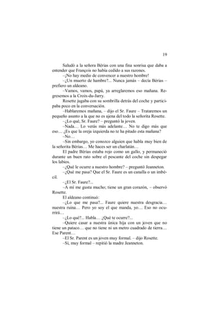 19
Saludó a la señora Bérias con una fina sonrisa que daba a
entender que François no había cedido a sus razones.
–¡No hay medio de convencer a nuestro hombre!
–¿Un muerto de hambre?... Nunca jamás – decía Bérias –
prefiero un aldeano.
–Vamos, vamos, papá, ya arreglaremos eso mañana. Re-
gresemos a la Croix-du-Jarry.
Rosette jugaba con su sombrilla detrás del coche y partici-
paba poco en la conversación.
–Hablaremos mañana, – dijo el Sr. Faure – Trataremos un
pequeño asunto a la que no es ajena del todo la señorita Rosette.
–¿Lo qué, Sr. Faure? – preguntó la joven.
–Nada… Lo verás más adelante… No te digo más que
eso… ¿Es que la oreja izquierda no te ha pitado esta mañana?
–No…
–Sin embargo, yo conozco alguien que habla muy bien de
la señorita Bérias… Me haces ser un charlatán…
El padre Bérias estaba rojo como un gallo, y permaneció
durante un buen rato sobre el pescante del coche sin despegar
los labios.
–¿Qué le ocurre a nuestro hombre? – preguntó Jeanneton.
–¿Qué me pasa? Que el Sr. Faure es un canalla o un imbé-
cil.
–¿El Sr. Faure?...
–A mí me gusta mucho; tiene un gran corazón, – observó
Rosette.
El aldeano continuó:
–¿Lo que me pasa?... Faure quiere nuestra desgracia…
nuestra ruina… Pero yo soy el que manda, yo… Eso no ocu-
rrirá…
–¿Lo qué?... Habla… ¿Qué te ocurre?...
–Quiere casar a nuestra única hija con un joven que no
tiene un pataco… que no tiene ni un metro cuadrado de tierra…
Ese Parent…
–El Sr. Parent es un joven muy formal. – dijo Rosette.
–Sí, muy formal – repitió la madre Jeanneton.
 