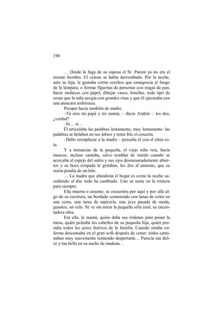 190
… Desde la fuga de su esposa el Sr. Parent ya no era el
mismo hombre. El coloso se había derrumbado. Por la noche,
ante su hija, le gustaba cortar corchos que ennegrecía al fuego
de la lámpara, o formar figuritas de personas con migas de pan,
hacer muñecas con papel, dibujar vasos, botellas, todo tipo de
cosas que la niña acogía con grandes risas y que él ejecutaba con
una atención enfermiza.
Prosper hacía también de madre.
–Tú eres mi papá y mi mamá, – decía Andrée – los dos,
¿verdad?
–Sí… sí…
Él articulaba las palabras lentamente, muy lentamente: las
palabras se helaban en sus labios y tenía frío el corazón.
–Debo reemplazar a la madre – pensaba él con el alma ro-
ta.
Y a instancias de la pequeña, el viejo niño reía, hacía
muecas, incluso cantaba, salvo temblar de miedo cuando se
acercaba al espejo del salón y sus ojos desmesuradamente abier-
tos y su boca crispada le gritaban, los dos al unísono, que su
razón pendía de un hilo.
… La madre que abandona el hogar es como la noche su-
cediendo al día: todo ha cambiado. Uno se sume en la tristeza
para siempre.
Ella muerta o ausente, se encuentra por aquí y por allá al-
go de su escritura, un bordado comenzado con lanas de color en
una cesta, una tarea de tapicería, una joya pasada de moda,
guantes, un velo. Se ve sin mirar la pequeña silla azul, su encan-
tadora obra.
Era ella, la mamá, quién daba sus órdenes para poner la
mesa, quién peinaba los cabellos de su pequeña hija, quién pre-
sidía todos los actos festivos de la familia. Cuando estaba en-
ferma descansaba en el gran sofá después de cenar: todos cami-
naban muy suavemente temiendo despertarla… Parecía tan dul-
ce y tan bella en su sueño de madona…
 