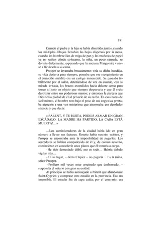 191
Cuando el padre y la hija se había divertido juntos, cuando
los múltiples dibujos llenaban las hojas dispersas por la mesa,
cuando los hombrecillos de miga de pan y las muñecas de papel
ya no sabían dónde colocarse, la niña, un poco cansada, se
dormía dulcemente, esperando que la anciana Marguerite vinie-
se a llevársela a su cama.
Prosper se levantaba bruscamente: veía su dicha hundida,
su vida desierta para siempre; pensaba que ese recogimiento en
el domicilio maldito era un castigo inmerecido. Se paseaba fe-
brilmente por el salón, deteniéndose de vez en cuando, con la
mirada irritada, los brazos extendidos hacia delante como para
tomar al paso un objeto que siempre desparecía y que él creía
destrozar entre sus poderosas manos; y entonces le parecía que
Dios tenía piedad de él al privarle de su razón. En esas horas de
sufrimiento, el hombre roto bajo el peso de sus angustias presta-
ba atención a una voz misteriosa que atravesaba ese desolador
silencio y que decía:
« PARENT, Y TU HIJITA, PODEIS ARMAR UN GRAN
ESCÁDALO: LA MADRE HA PARTIDO, LA CASA ESTÁ
MUERTA!... »
…Los suministradores de la ciudad había ido en gran
número a llevar sus facturas. Rosette había suscrito valores, y
Prosper se encontraba ante la imposibilidad de pagarlos. Los
acreedores se habían compadecido de él y, de común acuerdo,
consintieron en concederle unos plazos que él tomaría a cargo.
–He sido demasiado débil, eso es todo… Habría debido
vigilar más…
–En su lugar, – decía Clapier – no pagaría… Es la ruina,
señor Prosper.
–Prefiero mil veces estar arruinado que deshonrado, –
respondía el notario con gran serenidad.
Al principio se había aconsejado a Parent que abandonase
Saint-Cyprien y comprase otro estudio en la provincia. Eso era
imposible. El estudio iba de capa caída; por el contrario, era
 
