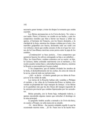 192
necesario ganar tiempo y tratar de disipar la tormenta que estaba
cayendo.
Los Bérias permanecían en la Croix-du-Jarry. No veían a
casi nadie. Pierre, el herrero, no cesaba en sus burlas, y ante los
campesinos reunidos que iban a herrar sus bueyes y afilar sus
aperos, el hermano de François, con los brazos desnudos, a la
claridad de la forja, mientras las chispas volaban por el aire y los
martillos golpeaban con fuerza, dominaba todo ese ruido con
voz robusta y decía que estaba cercano el día en el que los veci-
nos de la Casa-Blanca morirían como perros entre la paja de los
establos.
–¡Condenación! se hace justicia… Unos campesinos que
quisieron hacerse los altivos entregando su hija a un caballero…
Ellos, los Gran-Pierre, estaban contentos con su suerte: su hija,
la Catissou, había contraído matrimonio con el molinero, y los
recién casados tenían hijos y ahorraban buenos dineros, mientras
la Rosette se pavoneaba por la gran ciudad.
Y los campesinos, que no habían olvidado los insultos de
la boda, el deslumbramiento de los coches, los aires de reina de
la novia, reían de todo ese mal previsto.
–¡Ah!– se decía – el dinero ganado por ese idiota de Fran-
çois no le ha valido de nada.
Las tierras de la Rouclée habían sido vendidas a Philippe
el curtidor, y las viñas de la Fontaine-du-Prince se habían con-
vertido en propiedad del viejo marqués de Jamaye. A los Bérias
no le quedaban más que las dos fincas del margen izquierdo de
la carretera provincial que estaban hipotecadas por los acreedo-
res.
Bérias pensaba, con la frente baja, trabajando todavía, y
apenas encontraba algunas manos que estrechar el domingo en
la misa principal.
La pequeña Andrée acudía a menudo a la Croix-du-Jarry;
en cuanto a Prosper, no salía nunca de su estudio.
–Sí – decía Bérias – fue nuestro estúpido orgullo lo que ha
ocasionado nuestra ruina… ¡El Sr. Faure nos la ha hecho bue-
 