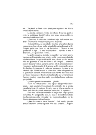 193
na!... Ya podrá ir ahora a otra parte para engañar a los idiotas
con sus bellas frases.
La madre Jeanneton recibía novedades de su hija por Lu-
cette, la modista de Saint-Cyprien, pero jamás había podido ob-
tener su dirección en París.
–¿Me dirás la dirección cuando mi hija esté muerta, ver-
dad? – murmuraba Jeanneton con gestos de cólera.
–Señora Bérias, no se enfade. Soy leal a la señora Parent
en cuerpo y alma; sé que no ha actuado bien abandonando al Sr.
Prosper; pero esas cosas no me incumben… Dígame lo que
quiere que le diga… lo haré en conciencia… Pero no le daré la
dirección… Sé guardar un secreto.
La pobre mujer no insistía; su marido y su yerno ignora-
ban que recibía noticias; una palabra podía comprometerlo todo;
ella lo ocultaba. Era preferible sufrir sola y llorar por las noches
ante los pesebres al dar de comer a los bueyes… También,
cuando Lucette venía a leerle las cartas, ella la arrastraba miste-
riosamente a algún rincón de la granja, y allí, mientras los gran-
des bovinos levantaban al cielo sus humeantes hocicos y sus
enormes ojos de bestias que la veían siete veces más grande de
lo que era en realidad, Jeanneton se hacía repetir frase tras frase
las líneas trazadas por Rosette. Esta afirmaba que vivía feliz con
Georges Loudois y que si su madre necesitaba algo no tenía más
que pedirlo.
–¡Dinero ganado de ese modo!... ¡Jamás!
Y con esa actitud serena – una especie de aparente somno-
lencia – que adoptaba frecuentando los animales de la granja,
escuchaba inmóvil, contenta de saber que su hija no estaba en-
ferma y diciéndose que no había que renunciar a la esperanza.
Esos días, Bérias encontraba a su mujer más alegre que de
costumbre. No comprendía nada. El mes de diciembre era terri-
ble; la simiente estaba retrasada y los campos inundados por las
lluvias necesitaban estiércol nuevo.
–¿Qué le vamos a hacer, hombre?... Por mucho que nos
demos cabezazos contra la pared, nada va a cambiar…. Espere-
 