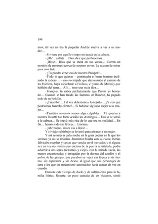 194
mos; tal vez un día la pequeña Andrée vuelva a ver a su ma-
dre…
–Si viene por aquí le rompo mi azada en la cabeza.
–¡Oh!... cállate… Dios dice que perdonemos…
–¡Dios!... Dios que se meta en sus cosas… Corren un
montón de rumores acerca de nuestro yerno. Le acusan de mirar
para otro lado…
–¿Tú puedes creer eso de nuestro Prosper?...
–Todo lo que quieras – continuaba el buen hombre incli-
nado la cabeza… – eso no impide que atravesando el camino de
los Halliers, haya escuchado a Fiofnou, el yerno de Mathaly que
hablaba del tema… Allí… tuve una mala idea…
–François, tú sabes perfectamente que Parent es honra-
do… Cuando le han traído las facturas de Rosette, ha pagado
todo de su bolsillo.
–¡Caramba!... Tal vez deberíamos festejarlo… ¿Y con qué
podríamos hacerles frente?... Si hubiese vigilado mejor a su mu-
jer…
–También nosotros somos algo culpables… Tú querías a
nuestra Rosette tan bien vestida los domingos… Eso se le subió
a la cabeza… Se creyó más rica de lo que era en realidad… En
fin… hemos sido tan felices… Lástima.
–¡Ah! bueno, ahora vas a llorar…
Y el viejo cabizbajo se levantó para abrazar a su mujer.
Y así acontecía cada noche en la gran cocina en la que los
vecinos ya no se reunían. Jeanneton hilaba con su rueca; Bérias
fabricaba escobas y cestas que vendía en el mercado; y si alguna
vez un vecino miraba por encima de la puerta acristalada, podía
advertir a dos seres taciturnos y viejos, con la mirada vacía, las
manos encartonadas y arrugadas por la dureza del azadón y el
polvo de las granjas, que pasaban su vejez sin fuerza y sin áni-
mo, sin esperanza y sin deseo, al igual que dos personajes de
cera a los que un mecanismo automático haría actuar de vez en
cuando.
Durante este tiempo de duelo y de sufrimiento para la fa-
milia Bérias, Rosette, un poco cansada de los placeres, sintió
 