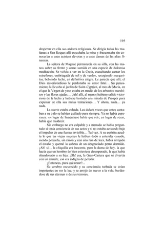 195
despertar en ella sus ardores religiosos. Se dirigía todas las ma-
ñanas a San Roque; allí escuchaba la misa y frecuentaba sin co-
nocerlas a unas actrices devotas y a unas damas de las altas fi-
nanzas.
La señora de Magnac permanecía en su silla, con las ma-
nos sobre su frente y como sumida en una especie de dolorosa
meditación. Se volvía a ver en la Croix, escuchando cantar los
ruiseñores, embriagada de sol y de verdor, recogiendo margari-
tas, bebiendo leche, en definitiva alegre. Le parecía que allí, el
Dios misericordioso le perdonaba su amor fatal… Su pensa-
miento la llevaba al jardín de Saint-Cyprien, al mes de María, en
el que la Virgen de yeso estaba en medio de los arbustos marchi-
tos y las flores ajadas… ¡Ah! allí, al menos hubiese salido victo-
riosa de la lucha y hubiese bastado una mirada de Prosper para
expulsar de ella sus malas tentaciones… Y ahora, nada… ya
nada.
La suerte estaba echada. Las dulces voces que antes canta-
ban a su oído se habían exiliado para siempre. Ya no había espe-
ranza: en lugar de lamentarse había que reír; en lugar de rezar,
había que maldecir.
Sin embargo no era culpable y a menudo se había pregun-
tado si tenía conciencia de sus actos y si no estaba actuando bajo
el impulso de una fuerza invisible… Tal vez. A su espíritu acud-
ía lo que las viejas mujeres le habían dado a entender cuando,
siendo pequeña, sin razón y con una risa de loca, había arrojado
el estaño y quemó la cabeza de un desgraciado perro dormido.
¡Ah! sí… la chiquilla era inocente, pero la dama de hoy, la que
hacía que un hombre de bien estuviese desesperado, la que había
abandonado a su hija. ¡Oh! esa, la Gran-Cartera que se divertía
con un amante, esa era indigna de perdón.
¿Entonces, para qué rezar?...
Su cerebro oscurecido y su conciencia turbada se veían
impotentes en ver la luz, y se arrojó de nuevo a la vida, burlán-
dose de sus alarmas y de sus terrores.
 
