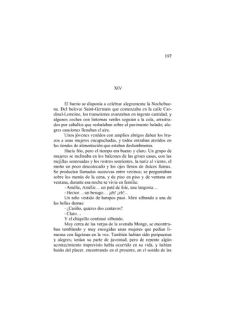 197
XIV
El barrio se disponía a celebrar alegremente la Nochebue-
na. Del bulevar Saint-Germain que comenzaba en la calle Car-
dinal-Lemoine, los transeúntes avanzaban en ingente cantidad, y
algunos coches con linternas verdes seguían a la cola, arrastra-
dos por caballos que resbalaban sobre el pavimento helado; ale-
gres canciones llenaban el aire.
Unos jóvenes vestidos con amplios abrigos daban los bra-
zos a unas mujeres encapuchadas, y todos entraban ateridos en
las tiendas de alimentación que estaban deslumbrantes.
Hacía frío, pero el tiempo era bueno y claro. Un grupo de
mujeres se inclinaba en los balcones de las grises casas, con las
mejillas sonrosadas y los rostros sonrientes, la nariz al viento, el
moño un poco descolocado y los ojos llenos de dulces llamas.
Se producían llamadas sucesivas entre vecinos; se preguntaban
sobre los menús de la cena, y de piso en piso y de ventana en
ventana, durante esa noche se vivía en familia:
–Amélie, Amélie… un paté de foie, una langosta…
–Hector… un besugo… ¡eh! ¡eh!...
Un niño vestido de harapos pasó. Miró silbando a una de
las bellas damas:
–¿Cariño, quieres dos centavos?
–Claro…
Y el chiquillo continuó silbando.
Muy cerca de las verjas de la avenida Monge, se encontra-
ban temblando y muy encogidas unas mujeres que pedían li-
mosna con lágrimas en la voz. También habían sido peripuestas
y alegres; tenían su parte de juventud, pero de repente algún
acontecimiento imprevisto había ocurrido en su vida, y habían
huido del placer, encontrando en el presente, en el sonido de las
 