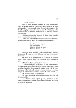 199
La comida comenzó.
Sobre la mesa brillaban gelatinas de color ámbar claro,
patés de doradas cortezas, y, colocados sobre cubiertos de plata,
callos asados y brochetas a la reina. En medio de los platos, dos
becadas desplegaban sus plumas y sus ojos de jade: bajo el brillo
de los cristales el champán burbujeaba en su delicado contene-
dor de cristal.
–¡Diablos!, mi querido Georges, tú sí que haces bien las
cosas – murmuró el diputado.
Las botellas habían hecho sonar sus borboteos y Mouline-
au, trasformado ya en poeta, recitaba sus improvisaciones:
Cuando bebiendo me paso,
Veo perlas y rubís
Brillar en el fondo del vaso,
Brillar en el fondo del vaso.
Las copas llenas sucedían a más copas llenas y el presi-
dente, antes de vaciar su vaso, dirigía al licor una afectuosa ex-
hortación:
«Oh, vino, de tu salvador entra en el vientre; no le hagas
daño a quien te quiere; ponte a la fila porque habrá mucha gen-
te».
Y Moulineau bebía y bebía, bebía sin tino.
La señora de Magnac estaba harta de todo, de los teatros,
de las veladas, de las compras, de las iglesias: necesitaba alguna
novedad. Suplicó a Georges que la iniciase en la vida de estu-
diante que él había llevado antaño; se invitaría a cenar a actrices,
amigas de Villemont que vendrían vestidas de forma teatral.
–De acuerdo – había dicho Georges.
Y la mujer del notario había satisfecho sus deseos más allá
de toda medida.
Las señoritas Alice Laporte y Léa, figurantes de los
«Bouffes-Parisinos», estaban felices aprovechando la invitación
de Berck de Villemont.
 