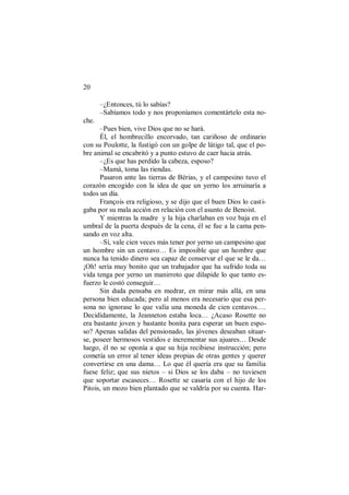 20
–¿Entonces, tú lo sabías?
–Sabíamos todo y nos proponíamos comentártelo esta no-
che.
–Pues bien, vive Dios que no se hará.
Él, el hombrecillo encorvado, tan cariñoso de ordinario
con su Poulotte, la fustigó con un golpe de látigo tal, que el po-
bre animal se encabritó y a punto estuvo de caer hacia atrás.
–¿Es que has perdido la cabeza, esposo?
–Mamá, toma las riendas.
Pasaron ante las tierras de Bérias, y el campesino tuvo el
corazón encogido con la idea de que un yerno los arruinaría a
todos un día.
François era religioso, y se dijo que el buen Dios lo casti-
gaba por su mala acción en relación con el asunto de Benoist.
Y mientras la madre y la hija charlaban en voz baja en el
umbral de la puerta después de la cena, él se fue a la cama pen-
sando en voz alta.
–Sí, vale cien veces más tener por yerno un campesino que
un hombre sin un centavo… Es imposible que un hombre que
nunca ha tenido dinero sea capaz de conservar el que se le da…
¡Oh! sería muy bonito que un trabajador que ha sufrido toda su
vida tenga por yerno un manirroto que dilapide lo que tanto es-
fuerzo le costó conseguir…
Sin duda pensaba en medrar, en mirar más allá, en una
persona bien educada; pero al menos era necesario que esa per-
sona no ignorase lo que valía una moneda de cien centavos….
Decididamente, la Jeanneton estaba loca… ¿Acaso Rosette no
era bastante joven y bastante bonita para esperar un buen espo-
so? Apenas salidas del pensionado, las jóvenes deseaban situar-
se, poseer hermosos vestidos e incrementar sus ajuares… Desde
luego, él no se oponía a que su hija recibiese instrucción; pero
cometía un error al tener ideas propias de otras gentes y querer
convertirse en una dama… Lo que él quería era que su familia
fuese feliz; que sus nietos – si Dios se los daba – no tuviesen
que soportar escaseces… Rosette se casaría con el hijo de los
Pitois, un mozo bien plantado que se valdría por su cuenta. Har-
 