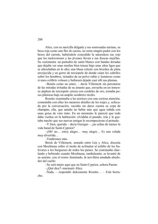 200
Alice, con su naricilla delgada y sus sonrosadas narinas, su
boca roja como una flor de cactus, no tenía ningún pudor con los
besos del carmín, habiéndole concedido la naturaleza ese rojo
que los melocotones y las jóvenes llevan a sus frescas mejillas.
Su vestimenta: un pantalón de satén blanco con bandas doradas
que dejaba ver unas medias bien tensas bajo unas altas ligas que
se abrochaban en lo alto; una blusa celeste con broches de plata
envejecida y un gorro de terciopelo de donde caían los cabellos
sobre los hombros, tiznados de un polvo rubio y luminoso como
si unos colibrís volasen y hubiesen dejado caer allí sus plumas.
–Bonita como un amor, – decía Villemont sin percatarse
de las miradas irritadas de su amante que, envuelta en un inmen-
so péplum de terciopelo cereza con cordeles de oro, tomaba po-
ses plásticas bajo un amplio sombrero tirolés.
Rosette examinaba a las actrices con una curiosa atención,
comentaba con ellas los menores detalles de los trajes y, sofoca-
da por la conversación, vaciaba sin darse cuenta su copa de
champán, ella, que antaño no bebía más que agua teñida con
unas gotas de vino tinto. En un momento le pareció que todo
daba vueltas en la habitación: olvidaba el pasado, reía y le gus-
taba mucho que sus nuevas amigas le recompusieran el peinado.
–Y bien, querida – decía Georges – ¿no echas de menos la
vida banal de Saint-Cyprien?
–¡Oh! no… estoy alegre… muy alegre… Es una velada
muy divertida…
–Tendremos más.
Berck de Villemont, sentado entre Léa y Alice, discutía
con Moulineau sobre el modo de aclimatar al asfalto de los bu-
levares a los burgueses de todos los países. Se continuaba char-
lando y bebiendo cuando Moulineau, tambaleante, se levantó de
su asiento, con el rostro iluminado, la servilleta anudada alrede-
dor del cuello:
–Se está mejor aquí que en Saint-Cyprien, señora Parent.
–¿Qué dice?–murmuró Alice.
–Nada, – respondió dulcemente Rosette… – Está borra-
cho.
 