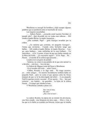 201
Moulineau se encogió de hombros y dejó escapar algunas
palabras que se perdieron entre el murmullo de voces.
Las mujeres escuchaban.
–… Señora Parent… ¿recuerda usted nuestra Navidad, el
pasado año?... Qué divertido era ver todas esas cabezas… Allí
estaba el padre Bérias, la madre Jeanneton…
–¿Has acabado, Pigé? – gritó Georges invadido por la
cólera.
–…¿Te molesta que continúe, mi pequeño Georges?...
Tenías que invitarme… Cuando estoy borracho tengo que
hablar… Allí estaba el padre Bérias, la madre Béeerias… Lue-
go, unos budines… unas salchichas de la casa Galluret… Un
marrullero… el Sr. Cournet, el juez de paz que había cantado en
la Misa del Gallo… ¿Es necesario seguir?... El Sr. Papa… Pa…
Parent… el marido de la señora aquí presente…
Loudois tuvo un gesto de piedad:
–Señoras, no crean ni una palabra de lo que este animal va
a decirles… está loco… loco de atar.
La Señora de Magnac tomó del brazo a Moulineau.
–En el nombre del cielo… señor Victor…
–Cállate, Rosette, o lo digo todo… No tengo secretos,
yo… entre amigos… En nuestra Nochebuena también había un
pequeño Noël… pero no como el que aparece entre las fresas
después de que se lo ha descolgado del árbol… A ese pequeño
Noël lo querían enviar a acostar…Él no quería… Era… huy qué
misterio… era Andrée… un querubín… la hijita de la señora
Parent… Un ángel que miraba la luna…
Y Moulineau cantaba a plena voz:
Has visto la luna,
Mi niño?
¿Has visto la luna?...
La señora Rosette, la esposa de un notario de provincias,
una bien casada…una burguesa de pura cepa… Alice y Léa, a
las que se le había ya contado esa historia, creían que se trataba
 