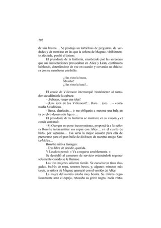 202
de una broma… Se produjo un torbellino de preguntas, de ver-
dades y de mentiras en las que la señora de Magnac, visiblemen-
te afectada, perdió el ánimo.
El presidente de la fanfarria, enardecido por las sorpresas
que sus indiscreciones provocaban en Alice y Léan, continuaba
hablando, deteniéndose de vez en cuando y cortando su chácha-
ra con su monótono estribillo:
¿Has visto la lnuna,
Mi niño?
¿Has visto la luna?...
El conde de Villemont interrumpió brutalmente al narra-
dor sacudiéndole la cabeza:
–¡Señoras, tengo una idea!
–¿Una idea de los Villemont?... Raro… raro… – conti-
nuaba Moulineau.
–Basta, charlatán… o me obligarás a meterte una bala en
tu cerebro demasiado ligero…
El presidente de la fanfarria se mantuvo en su rincón y el
conde continuó:
–Si Georges no pone inconveniente, propondría a la seño-
ra Rosette intercambiar sus ropas con Alice… en el cuarto de
baño, por supuesto… Esa sería la mejor ocasión para ella de
prepararse para el gran baile de disfraces de nuestro amigo San-
ta-Molès…
Rosette miró a Georges:
–Eres libre de decidir, querida.
Y Loudois pensó: « Va a negarse amablemente. »
Se despidió al camarero de servicio ordenándole regresar
solamente cuando se le llamase.
Las tres mujeres salieron riendo. Se escucharon risas aho-
gadas, frufrús de ropa, sonoros besos, y, algunos minutos más
tarde, la señora de Magnac apareció con el vestido de Alice.
La mujer del notario estaba muy bonita. Se miraba orgu-
llosamente ante el espejo, retocaba su gorro negro, hacía resta-
 