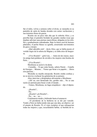 203
llar el talón, volvía a sentarse sobre el diván, se meneaba en su
pantalón de satén de bandas doradas con castas vacilaciones y
movimientos llenos de gracia.
Rosette era un poco más alta que la señorita Alice, y se
percibía bajo el pantalón bordado las grandes medias rosas que
dejaban adivinar unas piernas maravillosas, delgadas en los tobi-
llos y gradualmente redondeadas. Bajo la túnica azul de botones
plateados, el pecho blanco se agitaba, arrastrando movimientos
de gasa y encajes.
–¡Qué adorable está! – decía Alice, que se había puesto el
vestido negro de la señora de Magnac y se daba aires de burgue-
sa.
–¡Viva Rosette! – gritó Léa…– Antes de dos meses, nues-
tra amiga hará palidecer de envidia a las mujeres más bonitas de
París…
–¡Viva Rosette!...
Moulineau se acercó a la dama.
–Caramba… Sí que estás bonita, señora Parent… Canalla
de Georges… Bésame… Tienes que besar a tu papaíto… Ahora
eres parisina…
Mostraba su mejilla enrojecida. Rosette estaba confusa y
no se atrevía a rechazar las galanterías de su paisano.
Alice intervino y dirigiéndose altivamente a Moulineau:
–¡Ah! no, eres demasiado feo, gordito mío… No es una
razón ser parisina para besar a todo el mundo…
–Vamos, Moulineau, no haga estupideces – dijo el diputa-
do.
–¿Rosette?...
–No.
–¿Rosette? ¿mi Rosette?...
–No… no… no…
Continuaron riendo y bebiendo hasta el amanecer.
…El presidente de la fanfarria no se dio por vencido.
Yendo a Paris no había tenido más que una idea, un objetivo: ser
el amante de Rosette. Él, el viejo escéptico al que enloquecían
todas las mujeres y que, escuchándole hablar, se burlaba de to-
 