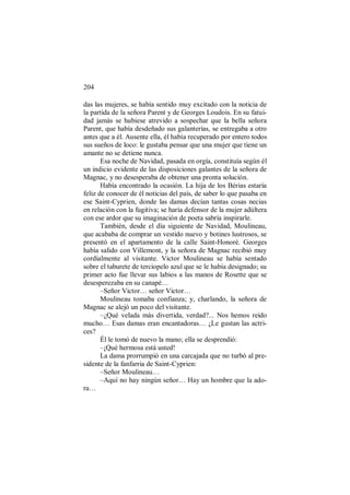 204
das las mujeres, se había sentido muy excitado con la noticia de
la partida de la señora Parent y de Georges Loudois. En su fatui-
dad jamás se hubiese atrevido a sospechar que la bella señora
Parent, que había desdeñado sus galanterías, se entregaba a otro
antes que a él. Ausente ella, él había recuperado por entero todos
sus sueños de loco: le gustaba pensar que una mujer que tiene un
amante no se detiene nunca.
Esa noche de Navidad, pasada en orgía, constituía según él
un indicio evidente de las disposiciones galantes de la señora de
Magnac, y no desesperaba de obtener una pronta solución.
Había encontrado la ocasión. La hija de los Bérias estaría
feliz de conocer de él noticias del país, de saber lo que pasaba en
ese Saint-Cyprien, donde las damas decían tantas cosas necias
en relación con la fugitiva; se haría defensor de la mujer adúltera
con ese ardor que su imaginación de poeta sabría inspirarle.
También, desde el día siguiente de Navidad, Moulineau,
que acababa de comprar un vestido nuevo y botines lustrosos, se
presentó en el apartamento de la calle Saint-Honoré. Georges
había salido con Villemont, y la señora de Magnac recibió muy
cordialmente al visitante. Victor Moulineau se había sentado
sobre el taburete de terciopelo azul que se le había designado; su
primer acto fue llevar sus labios a las manos de Rosette que se
desesperezaba en su canapé…
–Señor Victor… señor Victor…
Moulineau tomaba confianza; y, charlando, la señora de
Magnac se alejó un poco del visitante.
–¿Qué velada más divertida, verdad?... Nos hemos reído
mucho… Esas damas eran encantadoras… ¿Le gustan las actri-
ces?
Él le tomó de nuevo la mano; ella se desprendió:
–¡Qué hermosa está usted!
La dama prorrumpió en una carcajada que no turbó al pre-
sidente de la fanfarria de Saint-Cyprien:
–Señor Moulineau…
–Aquí no hay ningún señor… Hay un hombre que la ado-
ra…
 
