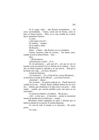205
–Se lo ruego, señor, – dijo Rosette levantándose–… No
estoy acostumbrada… Vamos, usted está de broma, como lo
hace en Saint-Cyprien… Mire, no es muy amable de su parte
hacer semejantes chanzas…
–La amo…
–¿Aún sigue con eso?...
–Sí, todavía… siempre…
–Se lo suplico, señor…
–Mi Rosette…
–Basta… o llamo – dijo Rosette con voz estridente.
–Vamos, hermosa, nada de escenas… Era bueno antes,
cuando tú eras la señora Parent… Hoy…
–Hoy…
–…Me perteneces…
–¿Pertenecerle a usted?... ¿Yo?...
–Sí, me perteneces… ¿por qué no?... ¿Es que no soy un
hombre como los demás? Eso sí, distinto de tu Loudois… Escu-
cha: en Saint-Cyprien te adoraba y no me atrevía… Solo por ti
he hecho este viaje… ¿Un beso, Rosette?...
–Usted me horroriza.
–¿Te horrorizo?... ¿Yo, el hijo del Sr. Lucien Moulineau…
yo horrorizo a la hija de los Bérias?... ¿a la Gran-Cartera?...
–¡Insolente!... ¡Basta!...
–No, no basta… No quieres nada de mí… Puedo decirte la
verdad en la cara… Puedes llamar; hablaré delante de tus cria-
dos… Infame, que abandonas a tu hija como a un perro… mala
madre… canalla, que morirás podrida como una perra en un
estercolero…
–Es usted un cobarde y un imbécil… Me da asco.
–¡Ah!... te doy asco… te horrorizo… pronto te encontraré
muerta de hambre por los bulevares… ramera…
Moulineau estaba empapado en sudor, y Rosette que se
había levantado de su asiento, lo miraba fijamente:
–Sí, seré de todo el mundo si es necesario… De usted,
jamás.
–Ya verás…
 