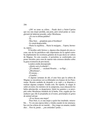 206
–¡Oh! no temo su cólera… Puede decir a Saint-Cyprien
que soy una mujer perdida, una puta, pero usted jamás se vana-
gloriará de haberme poseído, señor Moulineau.
–¿Es esa tu última palabra?
–Sí.
–Muy bien… ¡prepárate para el bombazo!
–Es usted despreciable.
–Hazte la orgullosa… Hazte la mojigata… Espera, hermo-
sa, espera…
El hombre salió furioso y, algunos días después de esta es-
cena, uno de los periódicos más importantes de la capital conta-
ba ampliamente las aventuras galantes de la que decía ser señora
de Magnac. En esta ocasión, el periodista se conformaba con
poner iniciales; pero eran de esperar más extensos detalles sobre
la gran aventurera de provincias.
Loudois estaba desesperado:
–¿Quién será el cobarde?...
–¿El cobarde?... – exclamó Rosette…– es Pigé…
–¿Moulineau?...
–El mismo…
–¡Canalla!...
A algunas semanas de ahí, el azar hizo que la señora de
Magnac se encontrase con su difamador en el paseo de los Pano-
ramas. Rosette acababa de despedir a su cupé y se disponía a
realizar algunas compras. Estaba sola. De repente, la sangre le
subió al rostro; los instintos de la campesina, cuya educación los
había adormecido, se despertaron. Quitó los guantes y se preci-
pitó sobre Moulineau tirándole de la barba. Este, cegado por los
arañazos que ella le propinaba en el rostro, prorrumpía en gritos
de animal salvaje:
–¡Si no fueses una mujer!
–Pues bien, sí, es una mujer a quién has insultado, misera-
ble… Yo era una esposa dulce y tímida cuando tú me amenaza-
bas con las cóleras de mi marido… Hoy tengo un amante; tendré
diez… Pero tú, jamás… ¿me entiendes? jamás…
 