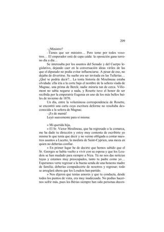 209
–¿Ministro?
–Tienes que ser ministro… Pero temo por todos voso-
tros… El emperador está de capa caída: la oposición gana terre-
no día a día…
Se interesaba por los asuntos del Senado y del Cuerpo le-
gislativo, dejando caer en la conversación ideas viriles de las
que el diputado no podía evitar influenciarse. A pesar de eso, no
dejaba de divertirse. Su sueño era ser invitada en las Tullerías…
¿Qué se podría decir?... La tonta historia de Moulineau estaba
olvidada: ella iría a la corte bajo el nombre de la señora viuda de
Magnac, una prima de Berck; nadie miraría tan de cerca. Ville-
mont no sabía negarse a nada, y Rosette tuvo el honor de ser
recibida por la emperatriz Eugenia en uno de los más bellos bai-
les de invierno de 1870.
Un día, entre la voluminosa correspondencia de Rosette,
se encontró una carta cuya escritura deforme no resultaba des-
conocida a la señora de Magnac.
–¡Es de mamá!
Leyó suavemente para sí misma:
« Mi querida hija,
» El Sr. Victor Moulineau, que ha regresado a la comarca,
me ha dado tu dirección y estoy muy contenta de escribirte yo
misma lo que tenía que decir y no verme obligada a contar nues-
tros asuntos a Lucette, la modista de Saint-Cyprien, una moza en
quien no deberías confiar.
» En primer lugar he de decirte que hemos sabido que el
Sr. Georges se había vuelto a vivir con su esposa y que los Lou-
dois se han mudado para siempre a Niza. Tú no nos das noticias
tuyas y estamos muy preocupados, tanto tu padre como yo…
Esperamos verte regresar a la buena senda de una honesta madre
de familia; deberías compadecerte de nosotros y regresar; todo
se arreglará ahora que los Loudois han partido.
» Nos dijeron que tenías amores y que tu conducta, desde
todos los puntos de vista, era muy inadecuada. No podías hacer-
nos sufrir más, pues los Bérias siempre han sido personas decen-
 