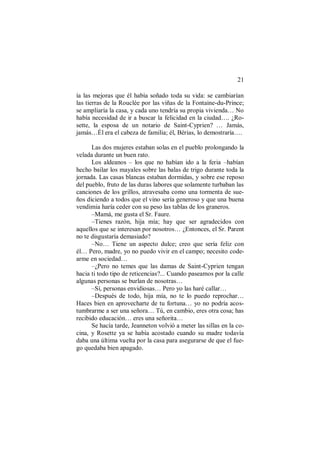 21
ía las mejoras que él había soñado toda su vida: se cambiarían
las tierras de la Rouclée por las viñas de la Fontaine-du-Prince;
se ampliaría la casa, y cada uno tendría su propia vivienda… No
había necesidad de ir a buscar la felicidad en la ciudad…. ¿Ro-
sette, la esposa de un notario de Saint-Cyprien? … Jamás,
jamás…Él era el cabeza de familia; él, Bérias, lo demostraría….
Las dos mujeres estaban solas en el pueblo prolongando la
velada durante un buen rato.
Los aldeanos – los que no habían ido a la feria –habían
hecho bailar los mayales sobre las balas de trigo durante toda la
jornada. Las casas blancas estaban dormidas, y sobre ese reposo
del pueblo, fruto de las duras labores que solamente turbaban las
canciones de los grillos, atravesaba como una tormenta de sue-
ños diciendo a todos que el vino sería generoso y que una buena
vendimia haría ceder con su peso las tablas de los graneros.
–Mamá, me gusta el Sr. Faure.
–Tienes razón, hija mía; hay que ser agradecidos con
aquellos que se interesan por nosotros… ¿Entonces, el Sr. Parent
no te disgustaría demasiado?
–No… Tiene un aspecto dulce; creo que sería feliz con
él… Pero, madre, yo no puedo vivir en el campo; necesito code-
arme en sociedad…
–¿Pero no temes que las damas de Saint-Cyprien tengan
hacia ti todo tipo de reticencias?... Cuando paseamos por la calle
algunas personas se burlan de nosotras…
–Sí, personas envidiosas… Pero yo las haré callar…
–Después de todo, hija mía, no te lo puedo reprochar…
Haces bien en aprovecharte de tu fortuna… yo no podría acos-
tumbrarme a ser una señora… Tú, en cambio, eres otra cosa; has
recibido educación… eres una señorita…
Se hacía tarde, Jeanneton volvió a meter las sillas en la co-
cina, y Rosette ya se había acostado cuando su madre todavía
daba una última vuelta por la casa para asegurarse de que el fue-
go quedaba bien apagado.
 