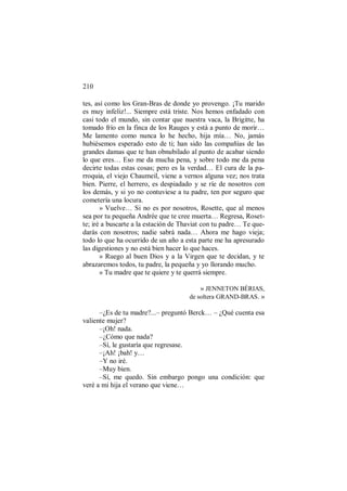 210
tes, así como los Gran-Bras de donde yo provengo. ¡Tu marido
es muy infeliz!... Siempre está triste. Nos hemos enfadado con
casi todo el mundo, sin contar que nuestra vaca, la Brigitte, ha
tomado frío en la finca de los Rauges y está a punto de morir…
Me lamento como nunca lo he hecho, hija mía… No, jamás
hubiésemos esperado esto de ti; han sido las compañías de las
grandes damas que te han obnubilado al punto de acabar siendo
lo que eres… Eso me da mucha pena, y sobre todo me da pena
decirte todas estas cosas; pero es la verdad… El cura de la pa-
rroquia, el viejo Chaumeil, viene a vernos alguna vez; nos trata
bien. Pierre, el herrero, es despiadado y se ríe de nosotros con
los demás, y si yo no contuviese a tu padre, ten por seguro que
cometería una locura.
» Vuelve… Si no es por nosotros, Rosette, que al menos
sea por tu pequeña Andrée que te cree muerta… Regresa, Roset-
te; iré a buscarte a la estación de Thaviat con tu padre… Te que-
darás con nosotros; nadie sabrá nada… Ahora me hago vieja;
todo lo que ha ocurrido de un año a esta parte me ha apresurado
las digestiones y no está bien hacer lo que haces.
» Ruego al buen Dios y a la Virgen que te decidan, y te
abrazaremos todos, tu padre, la pequeña y yo llorando mucho.
» Tu madre que te quiere y te querrá siempre.
» JENNETON BÉRIAS,
de soltera GRAND-BRAS. »
–¿Es de tu madre?...– preguntó Berck… – ¿Qué cuenta esa
valiente mujer?
–¡Oh! nada.
–¿Cómo que nada?
–Sí, le gustaría que regresase.
–¡Ah! ¡bah! y…
–Y no iré.
–Muy bien.
–Sí, me quedo. Sin embargo pongo una condición: que
veré a mi hija el verano que viene…
 