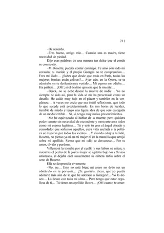 211
–De acuerdo.
–Eres bueno, amigo mío… Cuando una es madre, tiene
necesidad de piedad.
Dijo esas palabras de una manera tan dulce que el conde
se conmovió.
–Mi Rosette, puedes contar conmigo. Te amo con todo mi
corazón; tu marido y el propio Georges no te comprendían…
Eres mi ídolo… ¿Sabes que desde que estás en París, todas las
mujeres bonitas están celosas?... Ayer aún, en la Ópera, se te
admiraba en tu deslumbrante vestido… Mi esposa me odiaba…
Ha partido… ¡Oh! ¡si el destino quisiera que la muerte!...
–Berck, no se debe desear la muerte de nadie… Yo no
siempre he sido así, pero la vida se me ha presentado como un
desafío. He caído muy bajo en el placer y también en la ver-
güenza… A veces me decía que era inútil reflexionar, que todo
lo que sucede está predeterminado. En mis horas de lucidez,
tiemblo de miedo y tengo una ligera idea de que seré castigada
de un modo terrible… Sí, sí, tengo muy malos presentimientos.
–Me he equivocado al hablar de la muerte; pero quisiera
poder tenerte sin necesidad de esconderte y mostrarte ante todos
como mi esposa legítima… Tú y solo tú eres el ángel dorado y
consolador que soñamos aquellos, cuya vida anclada a la políti-
ca se dispersa por todos los vientos… Y cuando estoy a tu lado,
Rosette, no pienso ya ni en mi mujer ni en la mancilla que arrojó
sobre mi apellido. Siento que mi odio se desvanece… Por tu
amor, olvido y perdono.
Villemont la tomaba por el cuello y sus labios se unían; y
mientras el pecho de la joven mujer se agitaba bajo los efluvios
amorosos, él dejaba caer suavemente su cabeza rubia sobre el
seno de Rosette.
Ella se desprendía vivamente.
–No, no… Esto no está bien; mi amor no debe ser un
obstáculo en tu porvenir… ¿Te gustaría, dices, que yo pueda
adorarte más aún de lo que he adorado a Georges?... Yo lo de-
seo… Lo deseo con toda mi alma… Pero tengo que estar orgu-
llosa de ti… Tú tienes un apellido ilustre… ¡Oh! cuanto te amar-
 