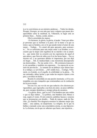 212
ía si te convirtieras en un ministro poderoso… Todos los demás,
Prosper, Georges, no son más que seres vulgares que pasan des-
apercibidos entre la multitud; tú, Villemont, tu lugar está en
primera línea… Ánimo, conde, ánimo…
Ella le estrechaba las manos:
–Es hermoso, la gloria, la gloria, el poder. Tener por deba-
jo personas que se inclinan a tu paso; ser la mano a la que se
teme o que se bendice, eso es lo que puede tentar el amor de una
mujer… Trabaja… Yo estaré ahí para apoyarte, para sostener-
te… No es suficiente para una mujer amar a un hombre; es ne-
cesario que la mujer esté orgullosa de su marido o de su aman-
te… que sienta latir su corazón con las esperanzas de aquel al
que adora y que llora de rabia con él en las horas bajas… Ese es
nuestro rol, y no queremos débiles ni impotentes, por eso dejé
mi hogar… Allí, la mediocridad y una monotonía desesperante
me destrozaban… No me sentía vivir… Mi existencia transcurr-
ía sin sacudidas y también sin esperanza… La esposa de un no-
tario de provincias… La amante de un plebeyo cuyo dinero hue-
le a trabajo y a servilismo… ¡Ah! estaba loca… Contigo, Ville-
mont, es el poder, es el orgullo, la celebridad; es la gloria… Tú
me entiendes, debes luchar y que todas las mujeres repten a mis
pies y envidien mi dicha…
Rosette lo estrechaba en una pasión insensata; y él la con-
templaba con ojos tranquilos que contrastaban con la exaltación
de la joven mujer.
Era esa voz, esa voz de oro que seducía a los electores pe-
rigourdinos, que regresaba a esa hora de amor, un poco debilita-
da, pero siempre desdeñosa y siempre plena de encantos.
–La gloria, dices, ¿qué es eso? Una bandera que uno ondea
o que se deja ondear… La política, una bandera azul, blanca o
roja, según el viento. El arte oratorio; palabras huecas y sonoras
que se pronuncian con desdén… Nada de reposo, nada de fija-
ción. ¿La familia? Por desgracia nosotros lo sabemos mejor que
nadie… una cadena, un despotismo. La religión, de la que tú
hablas a menudo como una consoladora eterna, es una hipocres-
ía. La fortuna, con la que no sabemos que hacer, una injusticia…
 