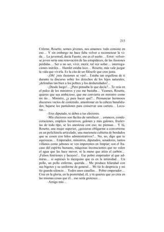 213
Créeme, Rosette, somos jóvenes, nos amamos: todo consiste en
eso… Y sin embargo no hace falta volver a recomenzar la vi-
da… La juventud, decía Fausto, ese es el sueño… Error: volver-
se joven sería una renovación de las estupideces, de las ilusiones
perdidas… Ser o no ser, vivir, morir, tal vez soñar… interroga-
ciones inútiles… Hamlet estaba loco… Rosette, más vale juzgar
la vida que vivirla. Es la cita de un filósofo que creo justa.
–¡Oh! ¡mis ilusiones se van!... Estaba tan orgullosa de ti
durante tu discurso sobre los derechos de los hijos naturales;
¡defendías tan bien a los pobres y los desheredados!...
–¡Desde luego!... ¿Pero pensaba lo que decía?... Te veía en
el palco de los ministros y eso me bastaba… Veamos, Rosette,
quieres que sea ambicioso, que me convierta en ministro como
mi tío… Ministro, ¿y para hacer qué?... Pronunciar hermosos
discursos vacíos de contenido, amontonar en la cabeza banalida-
des; bajarse los pantalones para conservar una cartera… Locu-
ras…
–Eres diputado, te debes a tus electores.
–Mis electores son fáciles de satisfacer… estancos, conde-
coraciones, empleos lucrativos, galones y más galones, frusler-
ías de todo tipo, se les anestesia con eso; no piensan… Y tú,
Rosette, una mujer superior, ¿quisieras obligarme a convertirme
en un polichinela articulado, una marioneta cubierta de bordados
que se cosen con hilos administrativos?... No, no, digo que te
equivocas… Emperador, ministros, diputados, senadores, tantos
villanos como jabones se ven impotentes en limpiar; son el fra-
caso del espíritu humano, máquinas inconscientes que no valen
el agua que las hace mover, ni la mano que atiza el carbón…
¡Falsos histriones y lacayos!... Ese pobre emperador al que ad-
miras… si supieses lo mezquino que es en la intimidad… Un
pollo, un pollo enfermo, querida… Me produce hilaridad con
sus bigotes y su uniforme de general… Mi tío lo desprecia y mi
tío guarda silencio… Todos unos canallas… Pobre emperador…
Cree en la gloria, en la posteridad, él, y tú quieres que yo crea en
las mismas cosas que él... eso sería grotesco…
–Amigo mío…
 