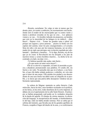214
–Rosette, escúchame: No valgo ni más ni menos que los
demás; pero, en cuanto a ambición, mi razonamiento está hecho.
Jamás seré el orador de las encrucijadas que va contra viento y
marea a predicar cruzadas en las que no cree… Los aplausos
vienen y se van… Un hombre imbuido de prejuicios, un hombre
que cree en la sinceridad de los halagos es un imbécil… ¡Qué
hacer!... Dejarse vivir… Tomar las grandes rutas a pleno sol
porque son seguras y poco penosas… picarse la frente con los
espinos del camino, tener los pies ensangrentados y el corazón
lleno de odio o de asco por las torpezas humanas, ser un refor-
mador de un siglo que persigue una evolución regulada por ade-
lantado!... Quimeras y mentiras… Te lo digo, Rosette, soy de los
que ya no creen: la Revolución nos ha arrojado a los pies de
nuestros tronos y somos hombres muertos… La dicha la he en-
contrado a tu lado; me dejo vivir…
–Te hubiese querido más audaz, más fuerte…
–¿Es que acaso mi amor sería mayor?...
Ella no se atrevió a responder, en tanto él mostraba su gra-
cia y abandono pronunciando esas palabras. Él estaba allí, sin
fuerza y sin valor. No pensaba más que en el placer, y ese hom-
bre, al que ella había soñado poderoso y soberbio, no veía más
que el amor de una mujer. Ella miraba con piedad a ese descen-
diente de una raza ilustre tan débil como un chiquillo de su pue-
blo, y se decía que una patria debe desesperar viéndose tan po-
bremente representada.
La señora de Magnac mantenía su salón literario. Cada
miércoles, hacia las diez, unos hombres reclutados en la política,
en las letras, en las artes, todos familiares de la corte imperial, se
daban cita en el apartamento de la calle Saint-Honoré. Al princi-
pio se habían preguntado cuál podía ser la verdadera situación
de la dueña de aquello. El choque de ciertas maneras, la afecta-
ción del lenguaje, la inexperiencia del mundo, el desbordamien-
to del lujo, todo eso había atraído sonrisas. Pero se sabía que el
sobrino del ministro, que llevaba uno de los grandes apellidos de
Francia, ocupaba el lugar del dueño de la casa, y se conformaron
 