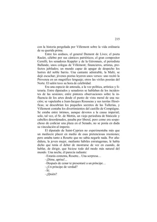 215
con la historia pergeñada por Villemont sobre la vida ordinaria
de su querida prima.
Entre los asiduos, el general Dumont de Lives; el poeta
Raulet, célebre por sus cánticos patrióticos; el gran compositor
Cernilli, los senadores Kuppler y de la Géronnais, el periodista
Ballande, unos colegas de Villemont; financieros, artistas, pre-
fectos jubilados; un mundo capaz de apagar de despecho los
lustres del noble barrio. Una cantante admirable, la Malti, se
dejó escuchar; jóvenes poetas leyeron unos versos: uno recitó la
Provenza en un magnífico lenguaje; otros las viriles poesías del
Norte. El salón tuvo su hora de celebridad.
Era una especie de antesala, a la vez política, artística y li-
teraria. Entre diputados y senadores se hablaban de los inciden-
tes de las sesiones; entre pintores observaciones sobre la in-
fluencia de los artes desde el punto de vista moral de una na-
ción; se vapuleaba a Jean-Jacques Rousseau y sus teorías filosó-
ficas; se descubrían los pequeños secretos de las Tullerías, y
Villemont contaba los divertimientos del castillo de Compiègne.
Se estaba entre íntimos, aunque devotos a la causa imperial;
solo, tal vez, el Sr. de Mottin, un viejo periodista de binóculo y
cabellos desordenados, pasaba por liberal, pero como era sospe-
choso de codiciar una plaza en el Senado, no se ponía en duda
su vinculación al imperio.
El diputado de Saint-Cyprien no experimentaba más que
un mediocre placer en medio de esas pretenciosas reuniones;
pero amaba tanto a Rosette que no sabía negarle nada. Por aña-
didura, la joven mujer, mediante hábiles estratagemas, le había
dicho que tenía el deber de mostrarse de vez en cuando, de
hablar, de dirigir, que hiciese todo del modo más natural del
mundo. Una noche, él parecía radiante:
–Estarás contenta, Rosette... Una sorpresa…
–¡Dime, aprisa!...
–Después de cenar te presentaré a un príncipe…
–¿Un príncipe de verdad?
–Sí.
–¿Quién?
 