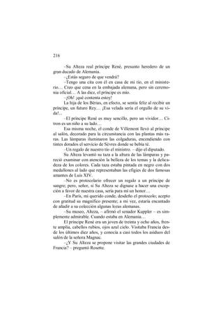 216
–Su Alteza real príncipe René, presunto heredero de un
gran ducado de Alemania.
–¿Estás seguro de que vendrá?
–Tengo una cita con él en casa de mi tío, en el ministe-
rio… Creo que cena en la embajada alemana, pero sin ceremo-
nia oficial… A las diez, el príncipe es mío.
–¡Oh! ¡qué contenta estoy!
La hija de los Bérias, en efecto, se sentía feliz al recibir un
príncipe, un futuro Rey… ¡Esa velada sería el orgullo de su vi-
da!...
–El príncipe René es muy sencillo, pero un vividor… Ci-
tron es un niño a su lado…
Esa misma noche, el conde de Villemont llevó al príncipe
al salón, decorado para la circunstancia con las plantas más ra-
ras. Las lámparas iluminaron las colgaduras, encendiendo con
tintes dorados el servicio de Sèvres donde se bebía té.
–Un regalo de nuestro tío el ministro. – dijo el diputado.
Su Alteza levantó su taza a la altura de las lámparas y pa-
reció examinar con atención la belleza de los temas y la delica-
deza de los colores. Cada taza estaba pintada en negro con dos
medallones al lado que representaban las efigies de dos famosas
amantes de Luís XIV.
–No es protocolario ofrecer un regalo a un príncipe de
sangre; pero, señor, si Su Alteza se dignase a hacer una excep-
ción a favor de nuestra casa, sería para mí un honor…
–En París, mi querido conde, desdeño el protocolo; acepto
con gratitud su magnífico presente; a mi vez, estaría encantado
de añadir a su colección algunas lozas alemanas.
–Su museo, Alteza, – afirmó el senador Kuppler – es sim-
plemente admirable. Cuando estaba en Alemania…
El príncipe René era un joven de treinta y ocho años, fren-
te amplia, cabellos rubios, ojos azul cielo. Visitaba Francia des-
de los últimos diez años, y conocía a casi todos los asiduos del
salón de la señora Magnac.
–¿Y Su Alteza se propone visitar las grandes ciudades de
Francia? – preguntó Rosette.
 