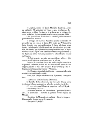 217
–Sí, señora, quiero ver Lyon, Marsella, Toulouse… pero
de incógnito. Me encantan los viajes en esas condiciones. Re-
cientemente he ido a Burdeos, y si no fuera por la indiscreción
de un periodista, hubiese pasado absolutamente desapercibido.
–¡La grandeza en la sencillez! – observó juiciosamente el
general Dumont de Lives.
El príncipe observaba a Rosette y estaba asombrado del
esplendor de los ojos de la dama. Del modo que Villemont le
había descrito a su pretendida prima, él había adivinado entre
líneas, y el diputado le había suplicado que simulase ignorarlo.
Con una sonrisa que dejaba ver unos largos dientes bajo su bigo-
te rubio oscuro, dejaba caer sobre su frente sus largos cabellos y
no dejaba de lanzar miradas provocativas a la indolente señora
de Magnac.
–Definitivamente, su salón es maravilloso, señora – dijo
de repente dirigiéndose graciosamente a su asiento.
Entonces la conversación de los invitados giró en torno a
la política cotidiana, acerca de las innovaciones liberales del
imperio; de ahí, se pasó a los estudios de costumbres y a las di-
ferencias existentes entre Francia y Alemania.
–Su Alteza es demasiado indulgente – murmuraba Rosette
a cada frase amable del príncipe.
Y este, con los ojos medio velados, dejaba caer estas pala-
bras:
–En Francia, los hombres no saben amar.
Se hablaba de la enfermedad de Napoleón III que había
tenido una influencia desastrosa sobre los negocios bursátiles.
–El emperador es sólido como un puente – afirmó Berck.
–Sin embargo se dice…
–¡Caramba! rumores sin fundamento… personas interesa-
das… la canallesca – exclamó el general recién llegado de
México.
–He visto a Su Majestad esta mañana – dijo el príncipe…–
El emperador fumaba y reía alegremente.
–¡Estupendo! ¡Mejor!
 