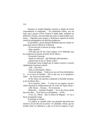 218
Entonces el senador Kuppler comenzó a elogiar de forma
extraordinaria al emperador… Era demasiado bueno, eso era
todo; pero, gracias a Dios, Francia le había dado, mediante un
plebiscito reciente, una autoridad que nada ni nadie podría cues-
tionar… Napoleón tenía amigos y defensores capaces de luchar
contra los propagadores de doctrinas peligrosas.
El periodista y poeta Richard Ballande pareció confiar al-
guna gran noticia a Berck de Villemont:
–Si me atreviese a hacerle un ruego, Alteza…
–Diga, querido…
–Está aquí uno de mis viejos amigos, el Sr. Ballande, que
ha compuesto un poema en honor de Su Alteza…
–Escucharé el poema.
–Jamás me atrevería – dijo Ballende ruborizándose.
–¿Quiere que lo lea yo mismo, señor?
El príncipe tomó el papel que le tendía el poeta y recorrió
rápidamente la primera estrofa:
–¡Ah!... muy bien…
–Solo es un bosquejo, Alteza…
–Usted me halaga… Todavía no soy un César deslumbran-
te… ni un astro de bondad… Sea lo que sea, se lo agradezco,
señor… sus versos son muy bellos…
–Si Su Alteza me autoriza a dedicarle el humilde homena-
je de mi último libro…
–Se lo autorizo, señor… Y como no soy ingrato, me per-
mitirá ofrecerle la condecoración de «la orden del Águila Roja.»
–¡Oh! Alteza… Gracias… No la merezco…
–Hipócrita…–murmuró Kuppler – Es lo que busca desde
hace dos años… Si no fuese ya comandante… en fin…
–A mi vez, Alteza – dijo la señora de Magnac – le voy a
hacer un pequeño ruego.
El príncipe se inclinó.
–Le pediría su opinión sobre una pequeña discusión que
mantuve el otro día con mi primo. Yo afirmaba, Alteza, que un
hombre debe ser ambicioso y que el rol de las mujeres es per-
 