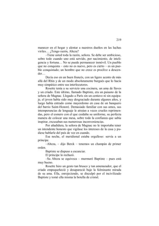 219
manecer en el hogar y alentar a nuestros dueños en las luchas
viriles… ¿Tengo razón, Alteza?
–Tiene usted toda la razón, señora. Se debe ser ambicioso,
sobre todo cuando uno está servido, por nacimiento, de inteli-
gencia y fortuna… No se puede permanecer inmóvil. Un pueblo
que no conquista – esto no es nuevo, pero es cierto – es un pue-
blo conquistado; un hombre que no crece es proclive a descen-
der…
Decía eso en un buen francés, con un ligero acento de más
allá del Rhin y de un modo absolutamente burgués que lo hacía
muy simpático entre sus interlocutores.
Rosette tenía a su servicio una cocinera, un ama de llaves
y un criado. Este último, llamado Baptiste, era un paisano de la
señora de Magnac. Llegado a París sin un centavo ni sin equipa-
je, el joven había sido muy desgraciado durante algunos años, y
luego había entrado como mayordomo en casa de un banquero
del barrio Saint-Honoré. Demasiado familiar con sus amos, sus
intemperancias de lenguaje le atraían a veces crueles reprimen-
das, pero el esmero con el que cuidaba su uniforme, su perfecta
manera de colocar una mesa, sobre todo la confianza que sabía
inspirar, excusaban sus numerosas inconveniencias.
Por añadidura, la señora de Magnac no le importaba tener
un intendente honesto que vigilase los intereses de la casa y pu-
diese hablarle del país de vez en cuando.
Esa noche, el meridional estaba orgulloso: servía a un
príncipe.
–Alteza, – dijo Berck – tenemos un champán de primer
orden.
Baptiste se dispuso a escanciar.
El príncipe lo rechazó.
–Su Alteza se equivoca – murmuró Baptiste – pues está
muy bueno.
Rosette hizo un gesto tan brusco y tan amenazador, que el
criado empequeñeció y desapareció bajo la fulminante mirada
de su ama. Ella, enrojeciendo, se disculpó por el incivilizado
Baptiste y tomó ella misma la botella de cristal.
 