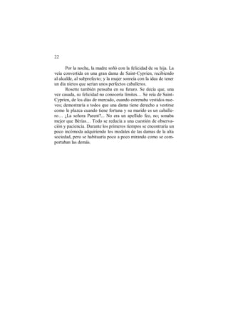 22
Por la noche, la madre soñó con la felicidad de su hija. La
veía convertida en una gran dama de Saint-Cyprien, recibiendo
al alcalde, al subprefecto; y la mujer sonreía con la idea de tener
un día nietos que serían unos perfectos caballeros.
Rosette también pensaba en su futuro. Se decía que, una
vez casada, su felicidad no conocería límites… Se reía de Saint-
Cyprien, de los días de mercado, cuando estrenaba vestidos nue-
vos; demostraría a todos que una dama tiene derecho a vestirse
como le plazca cuando tiene fortuna y su marido es un caballe-
ro… ¿La señora Parent?... No era un apellido feo, no; sonaba
mejor que Bérias… Todo se reducía a una cuestión de observa-
ción y paciencia. Durante los primeros tiempos se encontraría un
poco incómoda adquiriendo los modales de las damas de la alta
sociedad, pero se habituaría poco a poco mirando como se com-
portaban las demás.
 