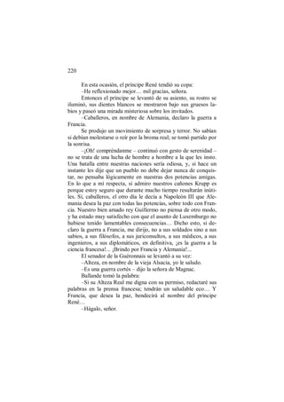 220
En esta ocasión, el príncipe René tendió su copa:
–He reflexionado mejor… mil gracias, señora.
Entonces el príncipe se levantó de su asiento, su rostro se
iluminó, sus dientes blancos se mostraron bajo sus gruesos la-
bios y paseó una mirada misteriosa sobre los invitados.
–Caballeros, en nombre de Alemania, declaro la guerra a
Francia.
Se produjo un movimiento de sorpresa y terror. No sabían
si debían molestarse o reír por la broma real; se tomó partido por
la sonrisa.
–¡Oh! compréndanme – continuó con gesto de serenidad –
no se trata de una lucha de hombre a hombre a la que les insto.
Una batalla entre nuestras naciones sería odiosa, y, si hace un
instante les dije que un pueblo no debe dejar nunca de conquis-
tar, no pensaba lógicamente en nuestras dos potencias amigas.
En lo que a mí respecta, si admiro nuestros cañones Krupp es
porque estoy seguro que durante mucho tiempo resultarán inúti-
les. Sí, caballeros, el otro día le decía a Napoleón III que Ale-
mania desea la paz con todas las potencias, sobre todo con Fran-
cia. Nuestro bien amado rey Guillermo no piensa de otro modo,
y ha estado muy satisfecho con que el asunto de Luxemburgo no
hubiese tenido lamentables consecuencias… Dicho esto, si de-
claro la guerra a Francia, me dirijo, no a sus soldados sino a sus
sabios, a sus filósofos, a sus juriconsultos, a sus médicos, a sus
ingenieros, a sus diplomáticos, en definitiva, ¡es la guerra a la
ciencia francesa!... ¡Brindo por Francia y Alemania!...
El senador de la Guéronnais se levantó a su vez:
–Alteza, en nombre de la vieja Alsacia, yo le saludo.
–Es una guerra cortés – dijo la señora de Magnac.
Ballande tomó la palabra:
–Si su Alteza Real me digna con su permiso, redactaré sus
palabras en la prensa francesa; tendrán un saludable eco… Y
Francia, que desea la paz, bendecirá al nombre del príncipe
René…
–Hágalo, señor.
 