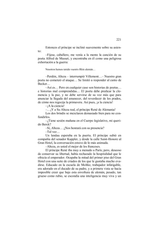221
Entonces el príncipe se inclinó suavemente sobre su asien-
to:
–Fíjese, caballero, me venía a la mente la canción de su
poeta Alfred de Musset, y encontraba en él como una peligrosa
exhortación a la guerra:
Nosotros hemos tenido vuestro Rhin alemán…
–Perdón, Alteza – interrumpió Villemont…– Nuestro gran
poeta no comenzó el ataque… Se limitó a responder al canto de
Becker…
–Así es… Pero en cualquier caso son historias de poetas…
e historias mal comprendidas… El poeta debe predicar la cle-
mencia y la paz, y no debe servirse de su voz más que para
anunciar la llegada del amanecer, del reverdecer de los prados,
de cómo nos regocija la primavera. Así pues, ¡a la ciencia!
–¡A la ciencia!
–…¡Y a Su Alteza real, el príncipe René de Alemania!
Los dos brindis se mezclaron demasiado bien para no con-
fundirlos.
–¿Tiene sesión mañana en el Cuerpo legislativo, mi queri-
do Berck?
–Sí, Alteza… ¿Nos honrará con su presencia?
–Tal vez…
Un landau esperaba en la puerta. El príncipe subió en
compañía del senador Kuppler, y desde la calle Saint-Honore al
Gran Hotel, la conversación estuvo de lo más animada.
–Alteza, es usted el mejor de los franceses.
El príncipe René iba muy a menudo a París; pero, deseoso
de conservar su libertad, había rechazado la hospitalidad que le
ofrecía el emperador. Ocupaba la mitad del primer piso del Gran
Hotel con una suite de criados de los que le gustaba mucho eva-
dirse. Educado en la escuela de Moltke, trabajador infatigable,
era adorado en el ducado de su padre, y a primera vista se hacía
imposible creer que bajo esta envoltura de alemán, pesado, tan
grueso como rubio, se escondía una inteligencia muy viva y un
 