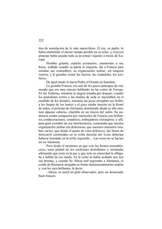 222
don de asimilación de lo más maravilloso. El rey, su padre, lo
había mantenido el menor tiempo posible en su reino, y el joven
príncipe había pasado toda su juventud viajando a través de Eu-
ropa.
Hombre galante, espíritu aventurero, enamorado a sus
horas, soldado cuando su patria lo requería, iba a Francia para
estudiar sus costumbres, su organización militar, sin ninguna
reserva, y le gustaba visitar los fuertes, las ciudadelas, los asti-
lleros.
De igual modo lo hacía Pedro el Grande en Saardam.
Le gustaba Francia, era uno de los pocos príncipes de este
mundo que era muy sincero hablando en las cortes de Europa.
En las Tullerías, mientras la alegría reinaba por doquier, cuando
los pantalones cortos y las medias de seda se mezclaban en el
estallido de los dorados; mientras las joyas arrojaban sus brillos
a los fuegos de los lustres y el goce estaba inscrito en la frente
de todos, el príncipe de Alemania, dominando desde su alta esta-
tura algunas cabezas, charlaba en un rincón del salón. Su au-
diencia estaba compuesta por mariscales de Francia con brillan-
tes condecoraciones, senadores, embajadores extranjeros; y allí,
para gran asombro de sus interlocutores, comentaba que nuestra
organización militar era defectuosa, que nuestros arsenales esta-
ban vacíos; que desde el punto de vista defensivo, las líneas de
ferrocarril construidas en la orilla derecha del Loira deberían
haberse instalado en la orilla izquierda… Las cosas no se hacían
así en Alemania.
Pero desde el momento en que veía las frentes ensombre-
cerse, tenía piedad de los uniformes destellantes y terminaba
afirmando que creía en la paz y que solo su sinceridad le obliga-
ba a hablar de ese modo. En la corte se había acabado por reír
sus bromas, y cuando Su Alteza real regresaba a Alemania, el
conde de Bismarck arrugaba su frente desmesuradamente amplia
y, con los ojos brillantes, le decía:
–Alteza, es usted un gran observador, pero un demasiado
buen francés.
 