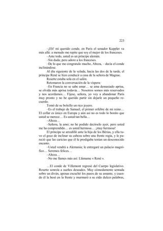 223
–¡Eh! mi querido conde, en París el senador Kuppler va
más allá: a menudo me repite que soy el mejor de los franceses.
–Ante todo, usted es un príncipe alemán.
–Sin duda; pero adoro a los franceses.
–De lo que me congratulo mucho, Alteza, – decía el conde
inclinándose.
Al día siguiente de la velada, hacia las dos de la tarde, el
príncipe René se hizo conducir a casa de la señora de Magnac.
Rosette estaba sola en el salón.
Retomaron la conversación de la víspera:
–En Francia no se sabe amar… se ama demasiado aprisa,
se olvida más aprisa todavía… Nosotros somos más reservados
y nos acordamos… Fíjese, señora, yo voy a abandonar París
muy pronto y no he querido partir sin dejarle un pequeño re-
cuerdo.
Tomó de su bolsillo un rico joyero.
–Es el trabajo de Samuel, el primer orfebre de mi reino…
El collar es único en Europa y aún así no es todo lo bonito que
usted se merece… Es usted tan bella…
–Alteza…
–Señora, la amo; no he podido decírselo ayer, pero usted
me ha comprendido… es usted hermosa… ¡muy hermosa!
El príncipe se arrodilló ante la hija de los Bérias, y ella tu-
vo el goce de inclinar su cabeza sobre una frente regia, y le pa-
reció que las caricias que él le prodigaba tenían un desconocido
encanto.
–Usted vendrá a Alemania; le entregaré un palacio magní-
fico… Seremos felices…
–Alteza…
–No me llames más así: Llámame « René ».
…El conde de Villemont regresó del Cuerpo legislativo.
Rosette sonreía a sueños deseados. Muy cómodamente sentada
sobre un diván, apenas escuchó los pasos de su amante, y cuan-
do él la besó en la frente y murmuró a su oído dulces palabras,
 