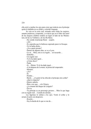 224
ella cerró a medias los ojos para creer que todavía era el príncipe
quién le hablaba en su cálido y colorido lenguaje.
Se veía en la corte real, mimada entre todas las mujeres,
amante poderosa y respetada, y se decía que en el libro del amor
de las mujeres célebres tendría un lugar al lado de las Mainte-
non, de las La Vallières y de las Du Barry.
–Ha venido el príncipe René – suspiró.
–¡Ah!...
–Sí, esperaba que lo hubieses esperado para ir al bosque.
–Yo le había dicho…
–¿Va a partir pronto?
–Dentro de algunos días, se va a Lyon.
–Lo sé… Mira, este es su regalo… un recuerdo…
–Soberbio…
–Un regalo real.
–Te lo ha dado igual…
–¿Cómo dices?
–Nada.
–Sí… Dijiste: Te lo ha dado igual…
–A la duquesa de Lornani, la prima del emperador.
–Mientes.
–¿Yo?
–Sí.
–Perdón…
–Berck… ¿A quién le ha ofrecido el príncipe otro collar?
–¿Qué te importa?
–Quiero saberlo.
–Bien, creo que… a la Clénery.
–¿La amante del duque de Lenguès?
–Eso es.
–Tu príncipe es un personaje grosero… Mira lo que haga
con su regalo real… Canalla de alemán…
Las lágrimas le subían a los ojos. Tomó el collar y lo
arrojó al suelo con desprecio.
–Rosette…
–Soy la dueña de lo que se me da…
 