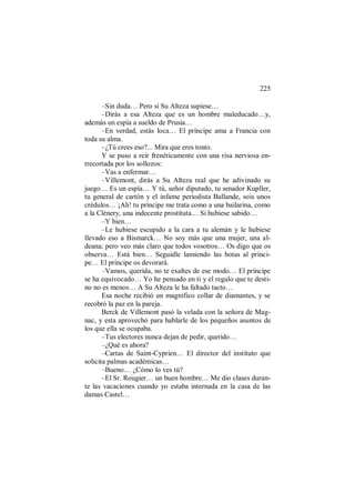 225
–Sin duda… Pero si Su Alteza supiese…
–Dirás a esa Alteza que es un hombre maleducado…y,
además un espía a sueldo de Prusia…
–En verdad, estás loca… El príncipe ama a Francia con
toda su alma.
–¿Tú crees eso?... Mira que eres tonto.
Y se puso a reír frenéticamente con una risa nerviosa en-
trecortada por los sollozos:
–Vas a enfermar…
–Villemont, dirás a Su Alteza real que he adivinado su
juego… Es un espía… Y tú, señor diputado, tu senador Kupller,
tu general de cartón y el infame periodista Ballande, sois unos
crédulos… ¡Ah! tu príncipe me trata como a una bailarina, como
a la Clènery, una indecente prostituta… Si hubiese sabido…
–Y bien…
–Le hubiese escupido a la cara a tu alemán y le hubiese
llevado eso a Bismarck… No soy más que una mujer, una al-
deana; pero veo más claro que todos vosotros… Os digo que os
observa… Está bien… Seguidle lamiendo las botas al prínci-
pe… El príncipe os devorará.
–Vamos, querida, no te exaltes de ese modo… El príncipe
se ha equivocado… Yo he pensado en ti y el regalo que te desti-
no no es menos… A Su Alteza le ha faltado tacto…
Esa noche recibió un magnífico collar de diamantes, y se
recobró la paz en la pareja.
Berck de Villemont pasó la velada con la señora de Mag-
nac, y esta aprovechó para hablarle de los pequeños asuntos de
los que ella se ocupaba.
–Tus electores nunca dejan de pedir, querido…
–¿Qué es ahora?
–Cartas de Saint-Cyprien… El director del instituto que
solicita palmas académicas…
–Bueno… ¿Cómo lo ves tú?
–El Sr. Rougier… un buen hombre… Me dio clases duran-
te las vacaciones cuando yo estaba internada en la casa de las
damas Castel…
 