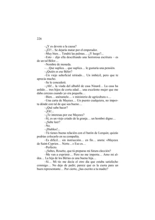 226
–¿Y es devoto a la causa?
–¿Él?... Se dejaría matar por el emperador.
–Muy bien… Tendrá las palmas… ¿Y luego?...
–Esto – dijo ella descifrando una horrorosa escritura – es
de un tal Bélor…
–Nombre de moneda.
–…Que suplica… que suplica… le gustaría una pensión.
–¿Quién es ese Bélor?
–Un viejo suboficial retirado… Un imbécil, pero que te
aprecia mucho.
–Se le concederá.
–¡Ah!... la viuda del albañil de casa Ninard… La casa ha
ardido… tres hijos de corta edad… una excelente mujer que me
daba cerezas cuando yo era pequeña…
–Bien… anótamelo… « ministerio de agricultura »…
–Una carta de Mayeux… Un puesto cualquiera, no impor-
ta dónde con tal de que sea bueno…
–¿Qué sabe hacer?
–¡Eh!...
–¿Te interesas por ese Mayeux?
–Sí, es un viejo criado de la granja… un hombre digno…
–¿Sabe leer?
–No.
–¡Diablos!...
–Tú tienes buena relación con el barón de Lorquin; quizás
podrías colocarlo en su compañía.
–Es difícil… sin instrucción… en fin… anota: «Mayeux
de Saint-Cyprien… Norte…» Eso es…
–Perfecto.
–¿Sabes, Rosette, que tú preparas mi futura elección?
–Me van a exprimir… Pero no me importa… Amo mi al-
dea… La hija de los Bérias es una buena hija…
–Sí… Mi tío me decía el otro día que estaba satisfecho
conmigo… No dejo de pedir; parece que es la cuota para un
buen representante… Por cierto, ¿has escrito a tu madre?
 
