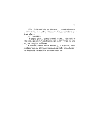 227
–No… Para tener que leer tonterías… Lucette me mantie-
ne al corriente… Mi Andrée está encantadora, eso es todo lo que
deseo saber…
–¿Y tu marido?
–Siempre igual… ¡pobre hombre! Basta… Hablemos de
otra cosa, ¿quieres?... Cuando pienso en Saint-Cyprien, me abu-
rro y me pongo de mal humor.
Charlaron durante mucho tiempo; y, al acostarse, Ville-
mont convino que el príncipe mantenía actitudes sospechosas y
que su amante era realmente una mujer superior.
 
